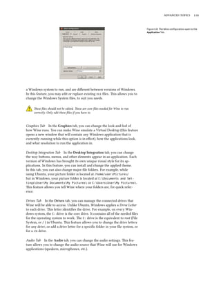   
Figure 6.8: The Wine conﬁguration open to the
Application Tab.
a Windows system to run, and are diﬀerent between versions of Windows.
In this feature, you may edit or replace existing  ﬁles. is allows you to
change the Windows System ﬁles, to suit you needs.
ese ﬁles should not be edited. ese are core ﬁles needed for Wine to run
correctly. Only edit these ﬁles if you have to.
Graphics Tab In the Graphics tab, you can change the look and feel of
how Wine runs. You can make Wine emulate a Virtual Desktop (this feature
opens a new window that will contain any Windows application that is
currently running while this option is in eﬀect), how the applications look,
and what resolution to run the application in.
Desktop Integration Tab In the Desktop Integration tab, you can change
the way buons, menus, and other elements appear in an application. Each
version of Windows has brought its own unique visual style for its ap-
plications. In this feature, you can install and change the applied theme.
In this tab, you can also change major ﬁle folders. For example, while
using Ubuntu, your picture folder is located at /home/user/Pictures/
but in Windows, your picture folder is located at C:Documents and Set-
tingsUserMy DocumentsMy Pictures or C:UsersUserMy Pictures.
is feature allows you tell Wine where your folders are, for quick refer-
ence.
Drives Tab In the Drives tab, you can manage the connected drives that
Wine will be able to access. Unlike Ubuntu, Windows applies a Drive Leer
to each drive. is leer identiﬁes the drive. For example, on every Win-
dows system, the C: drive is the core drive. It contains all of the needed ﬁles
for the operating system to work. e C: drive is the equivalent to root (File
System, or / ) in Ubuntu. is feature allows you to change the drive leers
for any drive, or add a drive leer for a speciﬁc folder in your ﬁle system, or
for a  drive.
Audio Tab In the Audio tab, you can change the audio seings. is fea-
ture allows you to change the audio source that Wine will use for Windows
applications (speakers, microphones, etc.).
 
