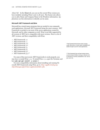      .
About Tab In the About tab, you can see the current Wine version you
have installed, including Wine’s note to all users. is feature also allows
you to add a Name and Company Name to the Windows information. Ap-
plications use this information to identify you by name.
Microsoft .NET Framework and Wine
Microso has created many programs that are needed to run commonly
used applications, Microso .NET Framework being the most common. .NET
Framework is needed to run most of the newer applications created by
Microso, and by other companies as well. Wine is not fully supported by
all versions of .NET, but is compatible with most versions. Here is a list of
.NET versions, and their compatibility with Wine:
‣ .NET Framework .
‣ .NET Framework .
‣ .NET Framework .* * This framework has known issues running
under Wine and is, in most cases, installable and
stable enough to use for most applications.
‣ .NET Framework .*
‣ .NET Framework .
‣ .NET Framework .
‣ .NET Framework .*
‣ .NET Framework ..** ** This framework has not been tested using a
current version of Wine running on Ubuntu, so it
is unknown if it will be compatible or not. Use at
your own risk.
For some of the most recent .NET Frameworks to work properly, you
may have to install Wine ... To install Wine .., open the Terminal, and
key sudo apt-get install -y wine1.7.
For more compatibility information about installing and running Mi-
croso .NET Framework using Wine, go to: http://appdb.winehq.org/
objectManager.php?sClass=application&iId=.
 