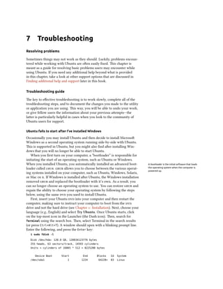 7 Troubleshooting
Resolving problems
Sometimes things may not work as they should. Luckily, problems encoun-
tered while working with Ubuntu are oen easily ﬁxed. is chapter is
meant as a guide for resolving basic problems users may encounter while
using Ubuntu. If you need any additional help beyond what is provided
in this chapter, take a look at other support options that are discussed in
Finding additional help and support later in this book.
Troubleshooting guide
e key to eﬀective troubleshooting is to work slowly, complete all of the
troubleshooting steps, and to document the changes you made to the utility
or application you are using. is way, you will be able to undo your work,
or give fellow users the information about your previous aempts—the
laer is particularly helpful in cases when you look to the community of
Ubuntu users for support.
Ubuntu fails to start after I’ve installed Windows
Occasionally you may install Ubuntu and then decide to install Microso
Windows as a second operating system running side-by-side with Ubuntu.
is is supported in Ubuntu, but you might also ﬁnd aer installing Win-
dows that you will no longer be able to start Ubuntu.
When you ﬁrst turn on your computer, a “bootloader” is responsible for
initiating the start of an operating system, such as Ubuntu or Windows.
When you installed Ubuntu, you automatically installed an advanced boot- A bootloader is the initial software that loads
the operating system when the computer is
powered up.
loader called .  allows you to choose between the various operat-
ing systems installed on your computer, such as Ubuntu, Windows, Solaris,
or Mac  . If Windows is installed aer Ubuntu, the Windows installation
removed  and replaced the bootloader with it’s own. As a result, you
can no longer choose an operating system to use. You can restore  and
regain the ability to choose your operating system by following the steps
below, using the same  you used to install Ubuntu.
First, insert your Ubuntu  into your computer and then restart the
computer, making sure to instruct your computer to boot from the 
drive and not the hard drive (see Chapter : Installation). Next, choose your
language (e.g., English) and select Try Ubuntu. Once Ubuntu starts, click
on the top-most icon in the Launcher (the Dash icon). en, search for
Terminal using the search box. en, select Terminal in the search results
(or press Ctrl+Alt+T). A window should open with a blinking prompt line.
Enter the following, and press the Enter key:
$ sudo fdisk -l
Disk /dev/hda: 120.0 GB, 120034123776 bytes
255 heads, 63 sectors/track, 14593 cylinders
Units = cylinders of 16065 * 512 = 8225280 bytes
Device Boot Start End Blocks Id System
/dev/sda1 1 1224 64228+ 83 Linux
 
