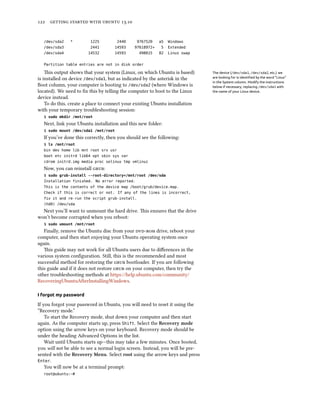      .
/dev/sda2 * 1225 2440 9767520 a5 Windows
/dev/sda3 2441 14593 97618972+ 5 Extended
/dev/sda4 14532 14593 498015 82 Linux swap
Partition table entries are not in disk order
is output shows that your system (Linux, on which Ubuntu is based) The device (/dev/sda1, /dev/sda2, etc.) we
are looking for is identiﬁed by the word “Linux”
in the System column. Modify the instructions
below if necessary, replacing /dev/sda1 with
the name of your Linux device.
is installed on device /dev/sda1, but as indicated by the asterisk in the
Boot column, your computer is booting to /dev/sda2 (where Windows is
located). We need to ﬁx this by telling the computer to boot to the Linux
device instead.
To do this, create a place to connect your existing Ubuntu installation
with your temporary troubleshooting session:
$ sudo mkdir /mnt/root
Next, link your Ubuntu installation and this new folder:
$ sudo mount /dev/sda1 /mnt/root
If you’ve done this correctly, then you should see the following:
$ ls /mnt/root
bin dev home lib mnt root srv usr
boot etc initrd lib64 opt sbin sys var
cdrom initrd.img media proc selinux tmp vmlinuz
Now, you can reinstall :
$ sudo grub-install --root-directory=/mnt/root /dev/sda
Installation finished. No error reported.
This is the contents of the device map /boot/grub/device.map.
Check if this is correct or not. If any of the lines is incorrect,
fix it and re-run the script grub-install.
(hd0) /dev/sda
Next you’ll want to unmount the hard drive. is ensures that the drive
won’t become corrupted when you reboot:
$ sudo umount /mnt/root
Finally, remove the Ubuntu disc from your  drive, reboot your
computer, and then start enjoying your Ubuntu operating system once
again.
is guide may not work for all Ubuntu users due to diﬀerences in the
various system conﬁguration. Still, this is the recommended and most
successful method for restoring the  bootloader. If you are following
this guide and if it does not restore  on your computer, then try the
other troubleshooting methods at https://help.ubuntu.com/community/
RecoveringUbuntuAfterInstallingWindows.
I forgot my password
If you forgot your password in Ubuntu, you will need to reset it using the
“Recovery mode.”
To start the Recovery mode, shut down your computer and then start
again. As the computer starts up, press Shift. Select the Recovery mode
option using the arrow keys on your keyboard. Recovery mode should be
under the heading Advanced Options in the list.
Wait until Ubuntu starts up—this may take a few minutes. Once booted,
you will not be able to see a normal login screen. Instead, you will be pre-
sented with the Recovery Menu. Select root using the arrow keys and press
Enter.
You will now be at a terminal prompt:
root@ubuntu:~#
 