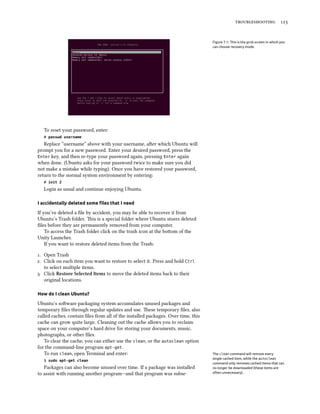  
Figure 7.1: This is the grub screen in which you
can choose recovery mode.
To reset your password, enter:
# passwd username
Replace “username” above with your username, aer which Ubuntu will
prompt you for a new password. Enter your desired password, press the
Enter key, and then re-type your password again, pressing Enter again
when done. (Ubuntu asks for your password twice to make sure you did
not make a mistake while typing). Once you have restored your password,
return to the normal system environment by entering:
# init 2
Login as usual and continue enjoying Ubuntu.
I accidentally deleted some ﬁles that I need
If you’ve deleted a ﬁle by accident, you may be able to recover it from
Ubuntu’s Trash folder. is is a special folder where Ubuntu stores deleted
ﬁles before they are permanently removed from your computer.
To access the Trash folder click on the trash icon at the boom of the
Unity Launcher.
If you want to restore deleted items from the Trash:
. Open Trash
. Click on each item you want to restore to select it. Press and hold Ctrl
to select multiple items.
. Click Restore Selected Items to move the deleted items back to their
original locations.
How do I clean Ubuntu?
Ubuntu’s soware packaging system accumulates unused packages and
temporary ﬁles through regular updates and use. ese temporary ﬁles, also
called caches, contain ﬁles from all of the installed packages. Over time, this
cache can grow quite large. Cleaning out the cache allows you to reclaim
space on your computer’s hard drive for storing your documents, music,
photographs, or other ﬁles.
To clear the cache, you can either use the clean, or the autoclean option
for the command-line program apt-get.
To run clean, open Terminal and enter: The clean command will remove every
single cached item, while the autoclean
command only removes cached items that can
no longer be downloaded (these items are
often unnecessary).
$ sudo apt-get clean
Packages can also become unused over time. If a package was installed
to assist with running another program—and that program was subse-
 