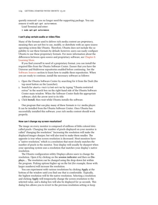      .
quently removed—you no longer need the supporting package. You can
remove it with apt-get autoremove.
Load Terminal and enter:
$ sudo apt-get autoremove
I can’t play certain audio or video ﬁles
Many of the formats used to deliver rich media content are proprietary,
meaning they are not free to use, modify, or distribute with an open-source
operating system like Ubuntu. erefore, Ubuntu does not include the ca-
pability to use these formats by default; however, users can easily conﬁgure
Ubuntu to use these proprietary formats. For more information about the
diﬀerences between open source and proprietary soware, see Chapter :
Learning More.
If you ﬁnd yourself in need of a proprietary format, you can install the
required ﬁles from the Ubuntu Soware Center. Ensure that you have the
Universe and Multiverse repositories enabled before continuing. See the
Soware Sources section to learn how to enable these repositories. When
you are ready to continue, install the necessary soware as follows:
. Open the Ubuntu Soware Center by searching for it from the Dash (the
top-most buon on the Launcher).
. Search for ubuntu-restricted-extras by typing “Ubuntu restricted
extras” in the search box on the right-hand side of the Ubuntu Soware
Center main window. When the Soware Center ﬁnds the appropriate
soware, click the arrow next to its title.
. Click Install, then wait while Ubuntu installs the soware.
One program that can play many of these formats is  media player.
It can be installed from the Ubuntu Soware Center. Once Ubuntu has
successfully installed this soware, your rich media content should work
properly.
How can I change my screen resolution?
e image on every monitor is composed of millions of lile colored dots
called pixels. Changing the number of pixels displayed on your monitor is
called “changing the resolution.” Increasing the resolution will make the
displayed images sharper, but will also tend to make them smaller. e
opposite is true when screen resolution is decreased. Most monitors have
a “native resolution,” which is a resolution that most closely matches the
number of pixels in the monitor. Your display will usually be sharpest when
your operating system uses a resolution that matches your display’s native
resolution.
e Ubuntu conﬁguration utility Displays allows users to change the
resolution. Open it by clicking on the session indicator and then on Dis-
plays…. e resolution can be changed using the drop-down list within
the program. Picking options higher up on the list (for example, those with
larger numbers) will increase the resolution.
You can experiment with various resolutions by clicking Apply at the
boom of the window until you ﬁnd one that is comfortable. Typically,
the highest resolution will be the native resolution. Selecting a resolution
and clicking Apply will temporarily change the screen resolution to the
selected value, and a dialog box will also be displayed for  seconds. is
dialog box allows you to revert to the previous resolution seing or keep
 