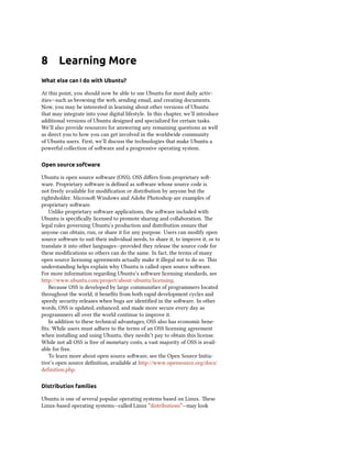 8 Learning More
What else can I do with Ubuntu?
At this point, you should now be able to use Ubuntu for most daily activ-
ities—such as browsing the web, sending email, and creating documents.
Now, you may be interested in learning about other versions of Ubuntu
that may integrate into your digital lifestyle. In this chapter, we’ll introduce
additional versions of Ubuntu designed and specialized for certain tasks.
We’ll also provide resources for answering any remaining questions as well
as direct you to how you can get involved in the worldwide community
of Ubuntu users. First, we’ll discuss the technologies that make Ubuntu a
powerful collection of soware and a progressive operating system.
Open source software
Ubuntu is open source soware (OSS). OSS diﬀers from proprietary so-
ware. Proprietary soware is deﬁned as soware whose source code is
not freely available for modiﬁcation or distribution by anyone but the
rightsholder. Microso Windows and Adobe Photoshop are examples of
proprietary soware.
Unlike proprietary soware applications, the soware included with
Ubuntu is speciﬁcally licensed to promote sharing and collaboration. e
legal rules governing Ubuntu’s production and distribution ensure that
anyone can obtain, run, or share it for any purpose. Users can modify open
source soware to suit their individual needs, to share it, to improve it, or to
translate it into other languages—provided they release the source code for
these modiﬁcations so others can do the same. In fact, the terms of many
open source licensing agreements actually make it illegal not to do so. is
understanding helps explain why Ubuntu is called open source soware.
For more information regarding Ubuntu’s soware licensing standards, see
http://www.ubuntu.com/project/about-ubuntu/licensing.
Because OSS is developed by large communities of programmers located
throughout the world, it beneﬁts from both rapid development cycles and
speedy security releases when bugs are identiﬁed in the soware. In other
words, OSS is updated, enhanced, and made more secure every day as
programmers all over the world continue to improve it.
In addition to these technical advantages, OSS also has economic bene-
ﬁts. While users must adhere to the terms of an OSS licensing agreement
when installing and using Ubuntu, they needn’t pay to obtain this license.
While not all OSS is free of monetary costs, a vast majority of OSS is avail-
able for free.
To learn more about open source soware, see the Open Source Initia-
tive’s open source deﬁnition, available at http://www.opensource.org/docs/
definition.php.
Distribution families
Ubuntu is one of several popular operating systems based on Linux. ese
Linux-based operating systems—called Linux “distributions”—may look
 