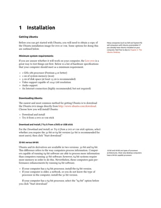 1 Installation
Getting Ubuntu
Before you can get started with Ubuntu, you will need to obtain a copy of Many companies (such as Dell and System76)
sell computers with Ubuntu preinstalled. If
you already have Ubuntu installed on your
computer, feel free to skip to Chapter 2: The
Ubuntu Desktop.
the Ubuntu installation image for  or . Some options for doing this
are outlined below.
Minimum system requirements
If you are unsure whether it will work on your computer, the Live  is a
great way to test things out ﬁrst. Below is a list of hardware speciﬁcations
that your computer should meet as a minimum requirement.
‣  GHz x processor (Pentium  or beer)
‣   of system memory ()
‣   of disk space (at least   is recommended)
‣ Video support capable of × resolution
‣ Audio support
‣ An Internet connection (highly recommended, but not required)
Downloading Ubuntu
e easiest and most common method for geing Ubuntu is to download
the Ubuntu  image directly from http://www.ubuntu.com/download.
Choose how you will install Ubuntu:
‣ Download and install
‣ Try it from a  or  stick
Download and Install / Try it from a DVD or USB stick
For the Download and install, or Try it from a  or  stick options, select
whether you require the -bit or -bit version (-bit is recommended for
most users), then click “Start download.”
32-bit versus 64-bit
Ubuntu and its derivatives are available in two versions: -bit and -bit.
is diﬀerence refers to the way computers process information. Comput- 32-bit and 64-bit are types of processor
architectures. Most new desktop computers
have a 64-bit capable processor.
ers capable of running -bit soware are able to process more information
than computers running -bit soware; however, -bit systems require
more memory in order to do this. Nevertheless, these computers gain per-
formance enhancements by running -bit soware.
‣ If your computer has a -bit processor, install the -bit version.
‣ If your computer is older, a netbook, or you do not know the type of
processor in the computer, install the -bit version.
If your computer has a -bit processor, select the “-bit” option before
you click “Start download.”
 