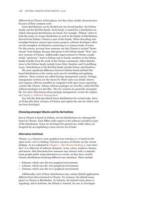      .
diﬀerent from Ubuntu at ﬁrst glance, but they share similar characteristics
because of their common roots.
Linux distributions can be divided into two broad families: the Debian
family and the Red Hat family. Each family is named for a distribution on
which subsequent distributions are based. For example, “Debian” refers to
both the name of a Linux distribution as well as the family of distributions
derived from Debian. Ubuntu is part of this family. When describing rela-
tionships between various open source projects, soware developers oen
use the metaphor of tributaries connecting to a common body of water.
For this reason, you may hear someone say that Ubuntu is located “down-
stream” from Debian, because alterations to the Debian family ”ﬂow” into
new versions of Ubuntu. Additionally, improvements to Ubuntu usually
trickle “upstream”—back to Debian and its family members as the Debian
family beneﬁts from the work of the Ubuntu community. Other distribu-
tions in the Debian family include Linux Mint, Xandros, and CrunchBang
Linux. Distributions in the Red Hat family include Fedora and Mandriva.
e most signiﬁcant diﬀerence between Debian-based and Red Hat-
based distributions is the system each uses for installing and updating
soware. ese systems are called Package management systems. Package
management systems are the means by which users can install, remove,
and organize soware installed on computers with open source operating
systems like Ubuntu. Debian soware packages are  ﬁles, while Red Hat
soware packages are  ﬁles. e two systems are generally incompati-
ble. For more information about package management, review the chapter
on Chapter : Soware Management.
You will also ﬁnd specialized Linux distributions for certain tasks. Next,
we’ll describe these versions of Ubuntu and explain the uses for which each
has been developed.
Choosing amongst Ubuntu and its derivatives
Just as Ubuntu is based on Debian, several distributions are subsequently
based on Ubuntu. Each diﬀers with respect to the soware included as part
of the distribution. Some are developed for general use, while others are
designed for accomplishing a more narrow set of tasks.
Alternative interfaces
Ubuntu . features a new graphical user interface () based on the
open source  desktop. Previous versions of Ubuntu use the 
desktop. As we explained in Chapter : e Ubuntu Desktop, a “user inter-
face” is a collection of soware elements—icons, colors, windows, themes,
and menus—that determine how someone may interact with a computer.
Some people prefer using alternatives to , so they have created
Ubuntu distributions featuring diﬀerent user interfaces. ese include:
‣ Kubuntu, which uses the  graphical environment
‣ Lubuntu, which uses the  graphical environment
‣ Xubuntu, which uses the  graphical environment
Additionally, each of these distributions may contain default applications
diﬀerent from those featured in Ubuntu. For instance, the default music
player in Ubuntu is Rhythmbox. In Lubuntu, the default music player is
Aqualung, and in Kubuntu, the default is Amarok. Be sure to investigate
 