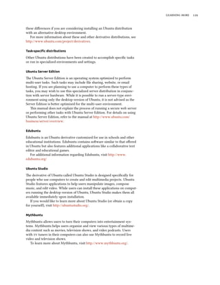   
these diﬀerences if you are considering installing an Ubuntu distribution
with an alternative desktop environment.
For more information about these and other derivative distributions, see
http://www.ubuntu.com/project/derivatives.
Task-speciﬁc distributions
Other Ubuntu distributions have been created to accomplish speciﬁc tasks
or run in specialized environments and seings.
Ubuntu Server Edition
e Ubuntu Server Edition is an operating system optimized to perform
multi-user tasks. Such tasks may include ﬁle sharing, website, or email
hosting. If you are planning to use a computer to perform these types of
tasks, you may wish to use this specialized server distribution in conjunc-
tion with server hardware. While it is possible to run a server-type envi-
ronment using only the desktop version of Ubuntu, it is not advised as the
Server Edition is beer optimized for the multi-user environment.
is manual does not explain the process of running a secure web server
or performing other tasks with Ubuntu Server Edition. For details on using
Ubuntu Server Edition, refer to the manual at http://www.ubuntu.com/
business/server/overview.
Edubuntu
Edubuntu is an Ubuntu derivative customized for use in schools and other
educational institutions. Edubuntu contains soware similar to that oﬀered
in Ubuntu but also features additional applications like a collaborative text
editor and educational games.
For additional information regarding Edubuntu, visit http://www.
edubuntu.org/
Ubuntu Studio
e derivative of Ubuntu called Ubuntu Studio is designed speciﬁcally for
people who use computers to create and edit multimedia projects. Ubuntu
Studio features applications to help users manipulate images, compose
music, and edit video. While users can install these applications on comput-
ers running the desktop version of Ubuntu, Ubuntu Studio makes them all
available immediately upon installation.
If you would like to learn more about Ubuntu Studio (or obtain a copy
for yoursel), visit http://ubuntustudio.org/.
Mythbuntu
Mythbuntu allows users to turn their computers into entertainment sys-
tems. Mythbuntu helps users organize and view various types of multime-
dia content such as movies, television shows, and video podcasts. Users
with  tuners in their computers can also use Mythbuntu to record live
video and television shows.
To learn more about Mythbuntu, visit http://www.mythbuntu.org/.
 
