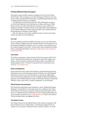      .
Finding additional help and support
is guide cannot possibly contain everything you’ll ever need to know
about Ubuntu. We encourage you to take advantage of Ubuntu’s vast com-
munity when seeking further information, troubleshooting technical issues,
or asking questions about your computer.
It’s important to note that the Internet is full of third-party resources
as well as individuals who post information on blogs and forums. While
these resources can oen seem like great resources, some could be mis-
leading or outdated. It’s always best to verify information from third-party
sources before taking their advice. When possible, rely on oﬃcial Ubuntu
documentation for assistance with Ubuntu.
Now, let’s discuss a few of the available resources to learn more about
Ubuntu and other Linux distributions.
Live chat
If you are familiar with Internet Relay Chat (), you can use chat clients
such as XChat or Pidgin to join the channel #ubuntu on irc.freenode.net. In
this channel, hundreds of volunteer users can answer your questions or of-
fer technical support in real time. To learn more about using Internet Relay
Chat to seek help with Ubuntu, visit https://help.ubuntu.com/community/
InternetRelayChat.
LoCo teams
e Ubuntu community contains dozens of local user groups called “LoCo
teams.” Distributed throughout the world, these teams oﬀer support and
advice, answer questions, and promote Ubuntu in their communities by
hosting regular events. To locate or contact the LoCo team nearest you,
visit http://loco.ubuntu.com/.
Books and Magazines
Many books have been wrien about Ubuntu, and professional magazines
oen feature news and information related to Ubuntu. You will frequently
ﬁnd these resources at your local bookstore or newsstand. Additionally,
many of these print publications are also available as digital downloads for
purchase in the Ubuntu Soware Center. To ﬁnd these resources, launch the
Soware Center, then click on “Books & Magazines” in the le panel.
Oﬃcial Ubuntu Documentation
e Ubuntu Documentation Team maintains a series of oﬃcial wiki pages
designed to assist both new and experienced users wishing to learn more
about Ubuntu. e Ubuntu community endorses these documents, which
serve as a reliable ﬁrst point of reference for users seeking online help. You
can access these resources at http://help.ubuntu.com. To get to the built-in
Ubuntu Desktop Guide, type help in the Dash.
The Ubuntu Forums
e Ubuntu Forums are the oﬃcial forums of the Ubuntu community. Mil-
lions of Ubuntu users use them daily to seek help and support from one
another. You can create an Ubuntu Forums account in minutes. To create
 