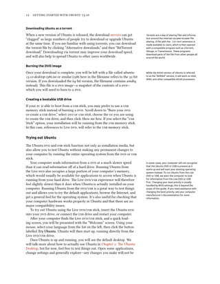      .
Downloading Ubuntu as a torrent
When a new version of Ubuntu is released, the download servers can get Torrents are a way of sharing ﬁles and informa-
tion around the Internet via peer-to-peer ﬁle
sharing. A ﬁle with the .torrent extension is
made available to users, which is then opened
with a compatible program such as uTorrent,
Deluge, or Transmission. These programs
download parts of the ﬁle from other people all
around the world.
“clogged” as large numbers of people try to download or upgrade Ubuntu
at the same time. If you are familiar with using torrents, you can download
the torrent ﬁle by clicking “Alternative downloads,” and then “BitTorrent
download.” Downloading via torrent may improve your download speed,
and will also help to spread Ubuntu to other users worldwide.
Burning the DVD image
Once your download is complete, you will be le with a ﬁle called ubuntu- While the 64-bit version of Ubuntu is referred
to as the “AMD64” version, it will work on Intel,
AMD, and other compatible 64-bit processors.
.-desktop-i.iso or similar (i here in the ﬁlename refers to the -bit
version. If you downloaded the -bit version, the ﬁlename contains amd
instead). is ﬁle is a  image—a snapshot of the contents of a —
which you will need to burn to a .
Creating a bootable USB drive
If your  is able to boot from a  stick, you may prefer to use a 
memory stick instead of burning a . Scroll down to “Burn your 
or create a  drive,” select  or  stick, choose the  you are using
to create the  drive, and then click Show me how. If you select the “
Stick” option, your installation will be running from the  memory stick.
In this case, references to Live , will refer to the  memory stick.
Trying out Ubuntu
e Ubuntu  and  stick function not only as installation media, but
also allow you to test Ubuntu without making any permanent changes to
your computer by running the entire operating system from the  or 
stick.
Your computer reads information from a  at a much slower speed In some cases, your computer will not recognize
that the Ubuntu DVD or USB is present as it
starts up and will start your existing operating
system instead. To run Ubuntu from the Live
DVD or USB, we want the computer to look
for information from the Live DVD or USB
ﬁrst. Changing your boot priority is usually
handled by BIOS settings; this is beyond the
scope of this guide. If you need assistance with
changing the boot priority, see your computer
manufacturer’s documentation for more
information.
than it can read information oﬀ of a hard drive. Running Ubuntu from
the Live  also occupies a large portion of your computer’s memory,
which would usually be available for applications to access when Ubuntu is
running from your hard drive. e Live / experience will therefore
feel slightly slower than it does when Ubuntu is actually installed on your
computer. Running Ubuntu from the / is a great way to test things
out and allows you to try the default applications, browse the Internet, and
get a general feel for the operating system. It’s also useful for checking that
your computer hardware works properly in Ubuntu and that there are no
major compatibility issues.
To try out Ubuntu using the Live / stick, insert the Ubuntu 
into your  drive, or connect the  drive and restart your computer.
Aer your computer ﬁnds the Live / stick, and a quick load-
ing screen, you will be presented with the “Welcome” screen. Using your
mouse, select your language from the list on the le, then click the buon
labelled Try Ubuntu. Ubuntu will then start up, running directly from the
Live / drive.
Once Ubuntu is up and running, you will see the default desktop. We
will talk more about how to actually use Ubuntu in Chapter : e Ubuntu
Desktop, but for now, feel free to test things out. Open some applications,
change seings and generally explore—any changes you make will not be
 