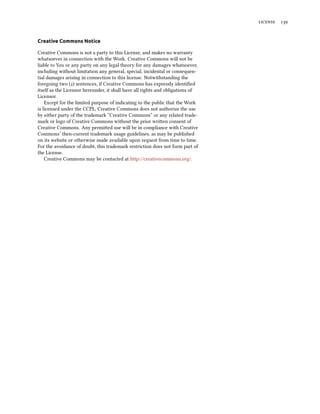  
Creative Commons Notice
Creative Commons is not a party to this License, and makes no warranty
whatsoever in connection with the Work. Creative Commons will not be
liable to You or any party on any legal theory for any damages whatsoever,
including without limitation any general, special, incidental or consequen-
tial damages arising in connection to this license. Notwithstanding the
foregoing two () sentences, if Creative Commons has expressly identiﬁed
itself as the Licensor hereunder, it shall have all rights and obligations of
Licensor.
Except for the limited purpose of indicating to the public that the Work
is licensed under the CCPL, Creative Commons does not authorize the use
by either party of the trademark “Creative Commons” or any related trade-
mark or logo of Creative Commons without the prior wrien consent of
Creative Commons. Any permied use will be in compliance with Creative
Commons’ then-current trademark usage guidelines, as may be published
on its website or otherwise made available upon request from time to time.
For the avoidance of doubt, this trademark restriction does not form part of
the License.
Creative Commons may be contacted at http://creativecommons.org/.
 