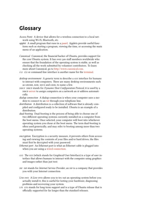 Glossary
Access Point A device that allows for a wireless connection to a local net-
work using Wi-Fi, Bluetooth, etc.
applet A small program that runs in a panel. Applets provide useful func-
tions such as starting a program, viewing the time, or accessing the main
menu of an application.
Canonical Canonical, the ﬁnancial backer of Ubuntu, provides support for
the core Ubuntu system. It has over  staﬀ members worldwide who
ensure that the foundation of the operating system is stable, as well as
checking all the work submied by volunteer contributors. To learn
more about Canonical, go to http://www.canonical.com.
  or command-line interface is another name for the terminal.
desktop environment A generic term to describe a  interface for humans
to interact with computers. ere are many desktop environments such
as , ,  and , to name a few.
  stands for Dynamic Host Conﬁguration Protocol, it is used by a
 server to assign computers on a network an  address automati-
cally.
dialup connection A dialup connection is when your computer uses a mo-
dem to connect to an  through your telephone line.
distribution A distribution is a collection of soware that is already com-
piled and conﬁgured ready to be installed. Ubuntu is an example of a
distribution.
dual-booting Dual-booting is the process of being able to choose one of
two diﬀerent operating systems currently installed on a computer from
the boot menu. Once selected, your computer will boot into whichever
operating system you chose at the boot menu. e term dual-booting is
oen used generically, and may refer to booting among more than two
operating systems.
encryption Encryption is a security measure, it prevents others from access-
ing and viewing the contents of your ﬁles and/or hard drives, the ﬁles
must ﬁrst be decrypted with your password.
Ethernet port An Ethernet port is what an Ethernet cable is plugged into
when you are using a wired connection.
 e  (which stands for Graphical User Interface) is a type of user in-
terface that allows humans to interact with the computer using graphics
and images rather than just text.
  stands for Internet Service Provider, an  is a company that provides
you with your Internet connection.
Live  A Live  allows you to try out an operating system before you
actually install it, this is useful for testing your hardware, diagnosing
problems and recovering your system.
  stands for long-term support and is a type of Ubuntu release that is
oﬃcially supported for far longer than the standard releases.
 