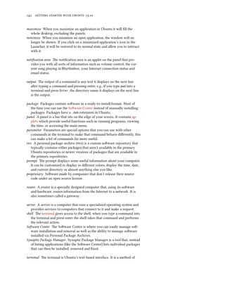      .
maximize When you maximize an application in Ubuntu it will ﬁll the
whole desktop, excluding the panels.
minimize When you minimize an open application, the window will no
longer be shown. If you click on a minimized application’s icon in the
Launcher, it will be restored to its normal state and allow you to interact
with it.
notiﬁcation area e notiﬁcation area is an applet on the panel that pro-
vides you with all sorts of information such as volume control, the cur-
rent song playing in Rhythmbox, your Internet connection status and
email status.
output e output of a command is any text it displays on the next line
aer typing a command and pressing enter, e.g., if you type pwd into a
terminal and press Enter, the directory name it displays on the next line
is the output.
package Packages contain soware in a ready-to-install format. Most of
the time you can use the Soware Center instead of manually installing
packages. Packages have a .deb extension in Ubuntu.
panel A panel is a bar that sits on the edge of your screen. It contains ap-
plets which provide useful functions such as running programs, viewing
the time, or accessing the main menu.
parameter Parameters are special options that you can use with other
commands in the terminal to make that command behave diﬀerently, this
can make a lot of commands far more useful.
 A personal package archive () is a custom soware repository that
typically contains either packages that aren’t available in the primary
Ubuntu repositories or newer versions of packages that are available in
the primary repositories.
prompt e prompt displays some useful information about your computer.
It can be customized to display in diﬀerent colors, display the time, date,
and current directory or almost anything else you like.
proprietary Soware made by companies that don’t release their source
code under an open source license.
router A router is a specially designed computer that, using its soware
and hardware, routes information from the Internet to a network. It is
also sometimes called a gateway.
server A server is a computer that runs a specialized operating system and
provides services to computers that connect to it and make a request.
shell e terminal gives access to the shell, when you type a command into
the terminal and press enter the shell takes that command and performs
the relevant action.
Soware Center e Soware Center is where you can easily manage so-
ware installation and removal as well as the ability to manage soware
installed via Personal Package Archives.
Synaptic Package Manager Synaptic Package Manager is a tool that, instead
of listing applications (like the Soware Center) lists individual packages
that can then be installed, removed and ﬁxed.
terminal e terminal is Ubuntu’s text-based interface. It is a method of
 