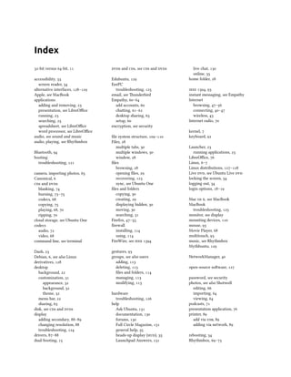 Index
-bit versus -bit, 
accessibility, 
screen reader, 
alternative interfaces, –
Apple, see MacBook
applications
adding and removing, 
presentation, see LibreOﬃce
running, 
searching, 
spreadsheet, see LibreOﬃce
word processor, see LibreOﬃce
audio, see sound and music
audio, playing, see Rhythmbox
Bluetooth, 
booting
troubleshooting, 
camera, importing photos, 
Canonical, 
s and s
blanking, 
burning, –
codecs, 
copying, 
playing, , 
ripping, 
cloud storage, see Ubuntu One
codecs
audio, 
video, 
command line, see terminal
Dash, 
Debian, , see also Linux
derivatives, 
desktop
background, 
customization, 
appearance, 
background, 
theme, 
menu bar, 
sharing, 
disk, see s and s
display
adding secondary, –
changing resolution, 
troubleshooting, 
drivers, –
dual-booting, 
s and s, see s and s
Edubuntu, 
EeePC
troubleshooting, 
email, see underbird
Empathy, –
add accounts, 
chaing, –
desktop sharing, 
setup, 
encryption, see security
ﬁle system structure, –
Files, 
multiple tabs, 
multiple windows, 
window, 
ﬁles
browsing, 
opening ﬁles, 
recovering, 
sync, see Ubuntu One
ﬁles and folders
copying, 
creating, 
displaying hidden, 
moving, 
searching, 
Firefox, –
ﬁrewall
installing, 
using, 
FireWire, see  
gestures, 
groups, see also users
adding, 
deleting, 
ﬁles and folders, 
managing, 
modifying, 
hardware
troubleshooting, 
help
Ask Ubuntu, 
documentation, 
forums, 
Full Circle Magazine, 
general help, 
heads-up display (), 
Launchpad Answers, 
live chat, 
online, 
home folder, 
 , 
instant messaging, see Empathy
Internet
browsing, –
connecting, –
wireless, 
Internet radio, 
kernel, 
keyboard, 
Launcher, 
running applications, 
LibreOﬃce, 
Linux, –
Linux distributions, –
Live , see Ubuntu Live 
locking the screen, 
logging out, 
login options, –
Mac  , see MacBook
MacBook
troubleshooting, 
monitor, see display
mounting devices, 
mouse, 
Movie Player, 
multitouch, 
music, see Rhythmbox
Mythbuntu, 
NetworkManager, 
open-source soware, 
password, see security
photos, see also Shotwell
editing, 
importing, 
viewing, 
podcasts, 
presentation application, 
printer, 
add via , 
adding via network, 
rebooting, 
Rhythmbox, –
 