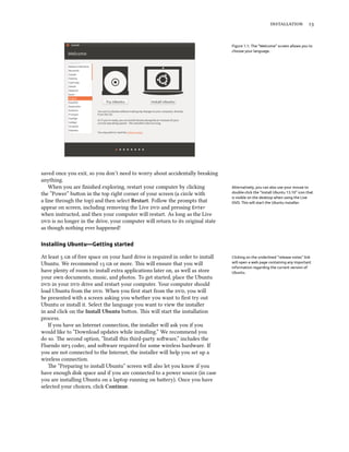  
Figure 1.1: The “Welcome” screen allows you to
choose your language.
saved once you exit, so you don’t need to worry about accidentally breaking
anything.
When you are ﬁnished exploring, restart your computer by clicking Alternatively, you can also use your mouse to
double-click the “Install Ubuntu 13.10” icon that
is visible on the desktop when using the Live
DVD. This will start the Ubuntu installer.
the “Power” buon in the top right corner of your screen (a circle with
a line through the top) and then select Restart. Follow the prompts that
appear on screen, including removing the Live  and pressing Enter
when instructed, and then your computer will restart. As long as the Live
 is no longer in the drive, your computer will return to its original state
as though nothing ever happened!
Installing Ubuntu—Getting started
At least   of free space on your hard drive is required in order to install Clicking on the underlined “release notes” link
will open a web page containing any important
information regarding the current version of
Ubuntu.
Ubuntu. We recommend   or more. is will ensure that you will
have plenty of room to install extra applications later on, as well as store
your own documents, music, and photos. To get started, place the Ubuntu
 in your  drive and restart your computer. Your computer should
load Ubuntu from the . When you ﬁrst start from the , you will
be presented with a screen asking you whether you want to ﬁrst try out
Ubuntu or install it. Select the language you want to view the installer
in and click on the Install Ubuntu buon. is will start the installation
process.
If you have an Internet connection, the installer will ask you if you
would like to “Download updates while installing.” We recommend you
do so. e second option, “Install this third-party soware,” includes the
Fluendo  codec, and soware required for some wireless hardware. If
you are not connected to the Internet, the installer will help you set up a
wireless connection.
e “Preparing to install Ubuntu” screen will also let you know if you
have enough disk space and if you are connected to a power source (in case
you are installing Ubuntu on a laptop running on baery). Once you have
selected your choices, click Continue.
 