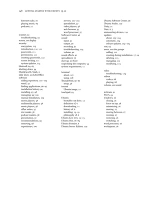      .
Internet radio, 
playing music, 
podcasts, 
scanner, 
troubleshooting, 
screen, see display
security
encryption, 
introduction, –
passwords, 
permissions, 
reseing passwords, 
screen locking, 
system updates, 
Shotwell, –
shuing down, 
Shuleworth, Mark, 
slide show, see LibreOﬃce
soware
adding repository, –
email, 
ﬁnding applications, –
installation history, 
installing, –
managing, –
manual installation, 
movie players, 
multimedia players, 
music players, 
oﬃce suites, 
 reader, 
podcast readers, 
presentation, 
recommendations, 
removing, 
repositories, 
servers, –
spreadsheet, 
video players, 
web browser, 
word processor, 
Soware Center, 
sound
input, 
output, 
recording, 
troubleshooting, 
volume, 
sound eﬀects, 
spreadsheet, 
start up, see boot
suspending the computer, 
system requirements, 
terminal
about, 
using, 
underbird, –
setup, 
torrent
Ubuntu image, 
touchpad, 
Ubuntu
bootable  drive, 
deﬁnition of, 
downloading, 
history of, 
installing, –
philosophy of, 
Ubuntu Live , –
Ubuntu One, –
Ubuntu Promise, 
Ubuntu Server Edition, 
Ubuntu Soware Center, 
Ubuntu Studio, 
Unity, 
Unix, , 
unmounting devices, 
updates
about, –
automatic, 
release updates, –
, 
users, see also groups
adding, 
creating during installation, –
deleting, 
managing, 
modifying, 
video
troubleshooting, 
videos
codecs, 
playing, 
volume, see sound
webcam, 
Wi-Fi, 
windows, 
closing, 
force on top, 
minimizing, 
moving, 
moving between, 
resizing, 
restoring, 
switching, 
word processor, 
workspaces, 
 