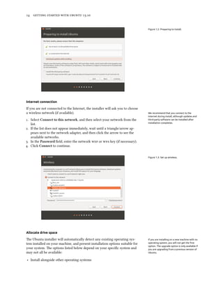      .
Figure 1.2: Preparing to install.
Internet connection
If you are not connected to the Internet, the installer will ask you to choose
a wireless network (if available). We recommend that you connect to the
Internet during install, although updates and
third-party software can be installed after
installation completes.
. Select Connect to this network, and then select your network from the
list.
. If the list does not appear immediately, wait until a triangle/arrow ap-
pears next to the network adapter, and then click the arrow to see the
available networks.
. In the Password ﬁeld, enter the network  or  key (if necessary).
. Click Connect to continue.
Figure 1.3: Set up wireless.
Allocate drive space
e Ubuntu installer will automatically detect any existing operating sys- If you are installing on a new machine with no
operating system, you will not get the ﬁrst
option. The upgrade option is only available if
you are upgrading from a previous version of
Ubuntu.
tem installed on your machine, and present installation options suitable for
your system. e options listed below depend on your speciﬁc system and
may not all be available:
‣ Install alongside other operating systems
 