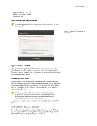  
‣ Upgrade Ubuntu … to .
‣ Erase … and install Ubuntu
‣ Something else
Install alongside other operating systems.
For more complicated dual-booting setups, you will need to conﬁgure the parti-
tions manually.
Figure 1.4: Choose where you would like to
install Ubuntu.
Upgrade Ubuntu … to 13.10
is option will keep all of your Documents, music, pictures, and other
personal ﬁles. Installed soware will be kept when possible (not all your
currently installed soware may be supported on the new version). System-
wide seings will be cleared.
Erase disk and install Ubuntu
Use this option if you want to erase your entire disk. is will delete any
existing operating systems that are installed on that disk, such as Microso
Windows, and install Ubuntu in its place. is option is also useful if you
have an empty hard drive, as Ubuntu will automatically create the neces-
sary partitions for you.
Formaing a partition will destroy any data currently on the partition.
Be sure to back up any data you want to save before formaing. More
information and detailed instructions on partitioning are available at:
https://help.ubuntu.com/community/HowtoPartition.
Aer you have chosen the installation type, click Continue, or Install
Now.
Conﬁrm Partition choices and start install
If you chose Something else, conﬁgure the partitions as you need. Once
you are happy with the way the partitions are going to be set up, click the
Install Now buon at the boom right to move on.
 