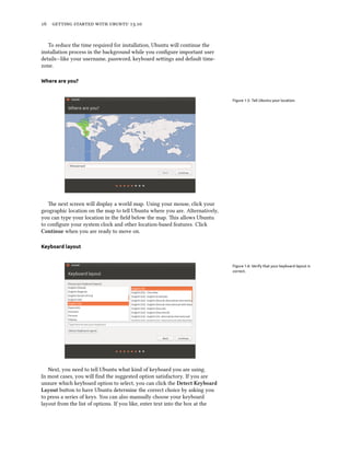      .
To reduce the time required for installation, Ubuntu will continue the
installation process in the background while you conﬁgure important user
details—like your username, password, keyboard seings and default time-
zone.
Where are you?
Figure 1.5: Tell Ubuntu your location.
e next screen will display a world map. Using your mouse, click your
geographic location on the map to tell Ubuntu where you are. Alternatively,
you can type your location in the ﬁeld below the map. is allows Ubuntu
to conﬁgure your system clock and other location-based features. Click
Continue when you are ready to move on.
Keyboard layout
Figure 1.6: Verify that your keyboard layout is
correct.
Next, you need to tell Ubuntu what kind of keyboard you are using.
In most cases, you will ﬁnd the suggested option satisfactory. If you are
unsure which keyboard option to select, you can click the Detect Keyboard
Layout buon to have Ubuntu determine the correct choice by asking you
to press a series of keys. You can also manually choose your keyboard
layout from the list of options. If you like, enter text into the box at the
 