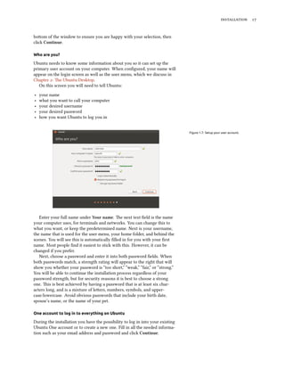  
boom of the window to ensure you are happy with your selection, then
click Continue.
Who are you?
Ubuntu needs to know some information about you so it can set up the
primary user account on your computer. When conﬁgured, your name will
appear on the login screen as well as the user menu, which we discuss in
Chapter : e Ubuntu Desktop.
On this screen you will need to tell Ubuntu:
‣ your name
‣ what you want to call your computer
‣ your desired username
‣ your desired password
‣ how you want Ubuntu to log you in
Figure 1.7: Setup your user account.
Enter your full name under Your name. e next text ﬁeld is the name
your computer uses, for terminals and networks. You can change this to
what you want, or keep the predetermined name. Next is your username,
the name that is used for the user menu, your home folder, and behind the
scenes. You will see this is automatically ﬁlled in for you with your ﬁrst
name. Most people ﬁnd it easiest to stick with this. However, it can be
changed if you prefer.
Next, choose a password and enter it into both password ﬁelds. When
both passwords match, a strength rating will appear to the right that will
show you whether your password is “too short,” “weak,” “fair,” or “strong.”
You will be able to continue the installation process regardless of your
password strength, but for security reasons it is best to choose a strong
one. is is best achieved by having a password that is at least six char-
acters long, and is a mixture of leers, numbers, symbols, and upper-
case/lowercase. Avoid obvious passwords that include your birth date,
spouse’s name, or the name of your pet.
One account to log in to everything on Ubuntu
During the installation you have the possibility to log in into your existing
Ubuntu One account or to create a new one. Fill in all the needed informa-
tion such as your email address and password and click Continue.
 