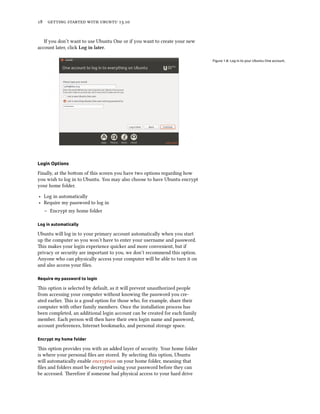      .
If you don’t want to use Ubuntu One or if you want to create your new
account later, click Log in later.
Figure 1.8: Log in to your Ubuntu One account.
Login Options
Finally, at the boom of this screen you have two options regarding how
you wish to log in to Ubuntu. You may also choose to have Ubuntu encrypt
your home folder.
‣ Log in automatically
‣ Require my password to log in
– Encrypt my home folder
Log in automatically
Ubuntu will log in to your primary account automatically when you start
up the computer so you won’t have to enter your username and password.
is makes your login experience quicker and more convenient, but if
privacy or security are important to you, we don’t recommend this option.
Anyone who can physically access your computer will be able to turn it on
and also access your ﬁles.
Require my password to login
is option is selected by default, as it will prevent unauthorized people
from accessing your computer without knowing the password you cre-
ated earlier. is is a good option for those who, for example, share their
computer with other family members. Once the installation process has
been completed, an additional login account can be created for each family
member. Each person will then have their own login name and password,
account preferences, Internet bookmarks, and personal storage space.
Encrypt my home folder
is option provides you with an added layer of security. Your home folder
is where your personal ﬁles are stored. By selecting this option, Ubuntu
will automatically enable encryption on your home folder, meaning that
ﬁles and folders must be decrypted using your password before they can
be accessed. erefore if someone had physical access to your hard drive
 