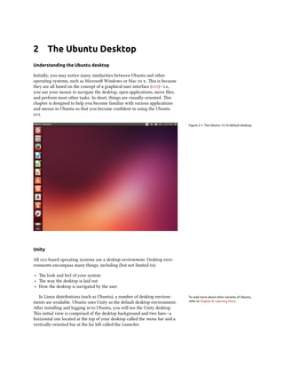 2 The Ubuntu Desktop
Understanding the Ubuntu desktop
Initially, you may notice many similarities between Ubuntu and other
operating systems, such as Microso Windows or Mac  . is is because
they are all based on the concept of a graphical user interface ()—i.e.,
you use your mouse to navigate the desktop, open applications, move ﬁles,
and perform most other tasks. In short, things are visually-oriented. is
chapter is designed to help you become familiar with various applications
and menus in Ubuntu so that you become conﬁdent in using the Ubuntu
.
Figure 2.1: The Ubuntu 13.10 default desktop.
Unity
All -based operating systems use a desktop environment. Desktop envi-
ronments encompass many things, including (but not limited to):
‣ e look and feel of your system
‣ e way the desktop is laid out
‣ How the desktop is navigated by the user
In Linux distributions (such as Ubuntu), a number of desktop environ- To read more about other variants of Ubuntu,
refer to Chapter 8: Learning More.ments are available. Ubuntu uses Unity as the default desktop environment.
Aer installing and logging in to Ubuntu, you will see the Unity desktop.
is initial view is comprised of the desktop background and two bars—a
horizontal one located at the top of your desktop called the menu bar and a
vertically-oriented bar at the far le called the Launcher.
 