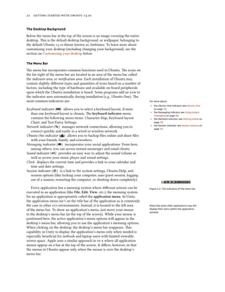      .
The Desktop Background
Below the menu bar at the top of the screen is an image covering the entire
desktop. is is the default desktop background, or wallpaper, belonging to
the default Ubuntu . theme known as Ambiance. To learn more about
customizing your desktop (including changing your background), see the
section on Customizing your desktop below.
The Menu Bar
e menu bar incorporates common functions used in Ubuntu. e icons on
the far-right of the menu bar are located in an area of the menu bar called
the indicator area, or notiﬁcation area. Each installation of Ubuntu may
contain slightly diﬀerent types and quantities of icons based on a number of
factors, including the type of hardware and available on-board peripherals
upon which the Ubuntu installation is based. Some programs add an icon to
the indicator area automatically during installation (e.g., Ubuntu One). e
most common indicators are: For more about:
‣ the Ubuntu One indicator see Ubuntu One
on page 76;
‣ the Messaging indicator see Using instant
messaging on page 60;
‣ the Network indicator see Getting online on
page 39;
‣ the Session indicator see Session options on
page 34.
Keyboard indicator ( ) allows you to select a keyboard layout, if more
than one keyboard layout is chosen. e keyboard indicator menu
contains the following menu items: Character Map, Keyboard layout
Chart, and Text Entry Seings.
Network indicator ( ) manages network connections, allowing you to
connect quickly and easily to a wired or wireless network.
Ubuntu One indicator ( ) allows you to backup ﬁles online and share ﬁles
with your friends, family, and coworkers.
Messaging indicator ( ) incorporates your social applications. From here,
among others, you can access instant messenger and email clients.
Sound indicator ( ) provides an easy way to adjust the sound volume as
well as access your music player and sound seings.
Clock displays the current time and provides a link to your calendar and
time and date seings.
Session indicator ( ) is a link to the system seings, Ubuntu Help, and
session options (like locking your computer, user/guest session, logging
out of a session, restarting the computer, or shuing down completely).
Figure 2.2: The indicators of the menu bar.Every application has a menuing system where diﬀerent actions can be
executed in an application (like File, Edit, View, etc.); the menuing system
for an application is appropriately called the application menu. In Unity,
the application menu isn’t on the title bar of the application as is commonly
the case in other  environments. Instead, it is located to the le area Note that some older applications may still
display their menu within the application
window.
of the menu bar. To show an application’s menu, just move your mouse
to the desktop’s menu bar (at the top of the screen). While your mouse is
positioned here, the active application’s menu options will appear in the
desktop’s menu bar, allowing you to use the application’s menuing options.
When clicking on the desktop, the desktop’s menu bar reappears. is
capability in Unity to display the application’s menu only when needed is
especially beneﬁcial for netbook and laptop users with limited viewable
screen space. Apple uses a similar approach in   where all application
menus appear on a bar at the top of the screen. It diﬀers, however, in that
the menus in Ubuntu appear only when the mouse is over the desktop’s
menu bar.
 