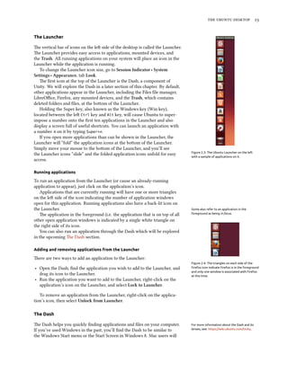    
The Launcher
e vertical bar of icons on the le side of the desktop is called the Launcher.
e Launcher provides easy access to applications, mounted devices, and
the Trash. All running applications on your system will place an icon in the
Launcher while the application is running.
Figure 2.3: The Ubuntu Launcher on the left
with a sample of applications on it.
To change the Launcher icon size, go to Session Indicator ‣ System
Settings ‣ Appearance, tab Look.
e ﬁrst icon at the top of the Launcher is the Dash, a component of
Unity. We will explore the Dash in a later section of this chapter. By default,
other applications appear in the Launcher, including the Files ﬁle manager,
LibreOﬃce, Firefox, any mounted devices, and the Trash, which contains
deleted folders and ﬁles, at the boom of the Launcher.
Holding the Super key, also known as the Windows key (Win key),
located between the le Ctrl key and Alt key, will cause Ubuntu to super-
impose a number onto the ﬁrst ten applications in the Launcher and also
display a screen full of useful shortcuts. You can launch an application with
a number n on it by typing Super+n.
If you open more applications than can be shown in the Launcher, the
Launcher will “fold” the application icons at the boom of the Launcher.
Simply move your mouse to the boom of the Launcher, and you’ll see
the Launcher icons “slide” and the folded application icons unfold for easy
access.
Running applications
To run an application from the Launcher (or cause an already-running
application to appear), just click on the application’s icon.
Applications that are currently running will have one or more triangles
on the le side of the icon indicating the number of application windows
open for this application. Running applications also have a back-lit icon on
the Launcher. Some also refer to an application in the
foreground as being in focus.
Figure 2.4: The triangles on each side of the
Firefox icon indicate Firefox is in the foreground
and only one window is associated with Firefox
at this time.
e application in the foreground (i.e. the application that is on top of all
other open application windows is indicated by a single white triangle on
the right side of its icon.
You can also run an application through the Dash which will be explored
in the upcoming e Dash section.
Adding and removing applications from the Launcher
ere are two ways to add an application to the Launcher:
‣ Open the Dash, ﬁnd the application you wish to add to the Launcher, and
drag its icon to the Launcher.
‣ Run the application you want to add to the Launcher, right-click on the
application’s icon on the Launcher, and select Lo to Launer.
To remove an application from the Launcher, right-click on the applica-
tion’s icon, then select Unlo from Launer.
The Dash
e Dash helps you quickly ﬁnding applications and ﬁles on your computer. For more information about the Dash and its
lenses, see: https://wiki.ubuntu.com/Unity.If you’ve used Windows in the past, you’ll ﬁnd the Dash to be similar to
the Windows Start menu or the Start Screen in Windows . Mac users will
 