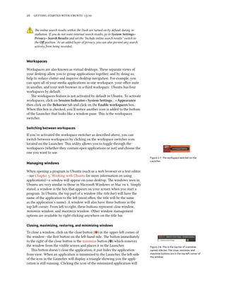      .
e online search results within the Dash are turned on by default during in-
stallation. If you do not want external search results, go to System Settings ‣
Privacy ‣ Sear Results and set the “Include online search results” switch to
the Oﬀ position. As an added layer of privacy, you can also prevent any search
activity from being recorded.
Workspaces
Workspaces are also known as virtual desktops. ese separate views of
your desktop allow you to group applications together, and by doing so,
help to reduce cluer and improve desktop navigation. For example, you
can open all of your media applications in one workspace, your oﬃce suite
in another, and your web browser in a third workspace. Ubuntu has four
workspaces by default.
e workspaces feature is not activated by default in Ubuntu. To activate
workspaces, click on Session Indicator ‣ System Settings… ‣ Appearance
then click on the Behavior tab and click on the Enable workspaces box.
When this box is checked, you’ll notice another icon is added to the boom
of the Launcher that looks like a window pane. is is the workspaces
switcher.
Switching between workspaces
If you’ve activated the workspace switcher as described above, you can
switch between workspaces by clicking on the workspace switcher icon
located on the Launcher. is utility allows you to toggle through the
workspaces (whether they contain open applications or not) and choose the
one you want to use.
Figure 2.7: The workspace switcher on the
Launcher.
Managing windows
When opening a program in Ubuntu (such as a web browser or a text editor
—see Chapter : Working with Ubuntu for more information on using
applications)—a window will appear on your desktop. e windows seen in
Ubuntu are very similar to those in Microso Windows or Mac  . Simply
stated, a window is the box that appears on your screen when you start a
program. In Ubuntu, the top part of a window (the title bar) will have the
name of the application to the le (most oen, the title will be the same
as the application’s name). A window will also have three buons in the
top-le corner. From le to right, these buons represent close window,
minimize window, and maximize window. Other window management
options are available by right-clicking anywhere on the title bar.
Closing, maximizing, restoring, and minimizing windows
To close a window, click on the close buon ( ) in the upper-le corner of
the window—the ﬁrst buon on the le-hand side. e buon immediately
to the right of the close buon is the minimize buon ( ) which removes
the window from the visible screen and places it in the Launcher. Figure 2.8: This is the top bar of a window,
named title bar. The close, minimize, and
maximize buttons are in the top-left corner of
the window.
is buon doesn’t close the application; it just hides the application
from view. When an application is minimized to the Launcher, the le-side
of the icon in the Launcher will display a triangle showing you the appli-
cation is still running. Clicking the icon of the minimized application will
 