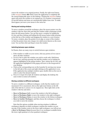    
restore the window to its original position. Finally, the right-most buon
is the maximize buon ( ) which causes the application to completely ﬁll
the unused displayable space on the desktop. Clicking the maximize buon
again will return the window to its original size. If a window is maximized,
its top-le buons and menu are automatically hidden from view. To make
them appear, just move your mouse to the menu bar.
Moving and resizing windows
To move a window around the workspace, place the mouse pointer over the
window’s title bar, then click and drag the window while continuing to hold
down the le mouse buon. You can also move a window by holding the
Alt key and then clicking and holding the le mouse buon while pointing
at the title bar of the window and dragging the window to a new location.
To resize a window, place the pointer on an edge or corner of the window
so that the pointer turns into a larger, two-sided arrow (known as the resize
icon). You can then click and drag to resize the window.
Switching between open windows
In Ubuntu, there are many ways to switch between open windows.
. If the window is visible on your screen, click any portion of it to raise it
above all other windows.
. Use Alt+Tab to select the window you wish to work with. Hold down
the Alt key, and keep pressing Tab until the window you’re looking for
appears highlighted in the popup window. en, release the Alt key, and
the application highlighted in the popup will move to the foreground of
your desktop.
. Click on the corresponding icon on the Launcher by moving your mouse
to the le side of the screen and right-clicking on the application’s icon.
If the application has multiple windows open, double-click on the icon in
order to select the desired window.
. Press Ctrl+Super+D to hide all windows and display the desktop; the
same works to restore all windows.
Moving a window to diﬀerent workspace
To move a window to a diﬀerent workspace, verify that the window isn’t
maximized. If it is maximized, click on the right-most buon on the le
side of the title bar to restore it to its original size. en right-click on the
window’s title bar and select:
‣ Move to Workspace Le, to move the window to the le workspace
‣ Move to Workspace Right, to move the window to the right workspace
‣ Move to Workspace Down, to move the window to the boom workspace
‣ Move to Another Workspace, and then choose the workspace to where
you wish to move the window.
Note that the options available when moving windows to diﬀerent
workspaces depends on which workspace contains the window you are
moving. If the window exists in the lower-right workspace, you will not see
a Move to Workspace Down because there is no workspace available below
the lower-right quadrant of a four quadrant workspace.
 