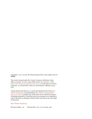 Copyright © – by e Ubuntu Manual Team. Some rights reserved.
c b a
is work is licensed under the Creative Commons Aribution–Share
Alike . License. To view a copy of this license, see Appendix A, visit
http://creativecommons.org/licenses/by-sa/./, or send a leer to Creative
Commons,  Second Street, Suite , San Francisco, California, ,
USA.
Geing Started with Ubuntu . can be downloaded for free from http://
ubuntu-manual.org/ or purchased from http://ubuntu-manual.org/buy/
gswu/en_US. A printed copy of this book can be ordered for the price
of printing and delivery. We permit and even encourage you to distribute a
copy of this book to colleagues, friends, family, and anyone else who might
be interested.
http://ubuntu-manual.org
Revision number:  Revision date: -- :: -
 