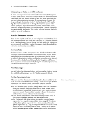      .
Window always on the top or on visible workspace
At times, you may want to force a window to always be in the foreground
so that it can be seen or monitored while you work with other applications.
For example, you may want to browse the web and, at the same time, view
and answer incoming instant message. To keep a window always in the
foreground, right-click on the window’s title bar, then select Always On
Top. is window will now be on the top of all windows opened in the
current workspace. If you want to have a window always on the top re-
gardless of the workspace, right-click on the window’s title bar, then select
Always on Visible Workspace. is window will now be on top of all other
windows across all workspaces.
Browsing ﬁles on your computer
ere are two ways to locate ﬁles on your computer—search for them or ac-
cess them directly from their folder. You can search for a ﬁle using the Dash
or the Files ﬁle manager. You can also use the Dash or Files ﬁle manager to
access commonly used folders (such as Documents, Music, Downloads) as
well as the most recently accessed ﬁles.
Your Home Folder
e Home folder is used to store personal ﬁles. Your Home folder matches
your login name and is created when your user account is created. When
opening your personal folder, you will see a collection of several folders,
including Desktop (which contains any ﬁles that are visible on the desktop),
Documents, Downloads, Music, Pictures, Public, Templates, and Videos.
ese folders are created automatically during the installation process. You
can add more ﬁles and folders as needed.
Files ﬁle manager
Just as Windows has Windows Explorer and Mac   has Finder to browse
ﬁles and folders, Ubuntu . uses the Files ﬁle manager by default.
The Files ﬁle manager window
When you select the Files shortcut in the Launcher, click on a folder in the Folders are also called directories.
Dash, or double-click a folder on the desktop, Ubuntu should open the Files
ﬁle manager. e default window contains the following features:
menu bar e menu bar is located at the top of the screen. e Files menu
allows you to modify the layout of the browser, show, browse and re-
move bookmarks, open a Help document, open a new window, connect
to a server, or quit. Choosing Enter Location will open the Locations
text ﬁeld where you can enter any location directly.
title bar e title bar shows the name of the currently selected folder. It
also contains the Close, Minimize, and Maximize buons.
toolbar On the right side of the toolbar, there are ﬁve buons: Sear
(represented by a magnifying glass), View items as a grid, View items
as a list, View options (represented by a down arrow), and Location
options (represented by a cog); clicking on the Sear icon opens a ﬁeld
so you can search for a ﬁle or folder by name. Clicking on the options
buons Location options or View options opens a menu with options.
 