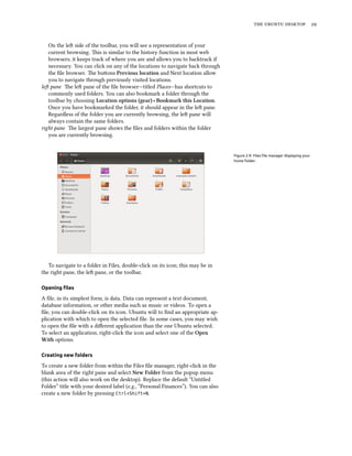    
On the le side of the toolbar, you will see a representation of your
current browsing. is is similar to the history function in most web
browsers; it keeps track of where you are and allows you to backtrack if
necessary. You can click on any of the locations to navigate back through
the ﬁle browser. e buons Previous location and Next location allow
you to navigate through previously visited locations.
le pane e le pane of the ﬁle browser—titled Places—has shortcuts to
commonly used folders. You can also bookmark a folder through the
toolbar by choosing Location options (gear) ‣ Bookmark this Location.
Once you have bookmarked the folder, it should appear in the le pane.
Regardless of the folder you are currently browsing, the le pane will
always contain the same folders.
right pane e largest pane shows the ﬁles and folders within the folder
you are currently browsing.
Figure 2.9: Files ﬁle manager displaying your
home folder.
To navigate to a folder in Files, double-click on its icon; this may be in
the right pane, the le pane, or the toolbar.
Opening ﬁles
A ﬁle, in its simplest form, is data. Data can represent a text document,
database information, or other media such as music or videos. To open a
ﬁle, you can double-click on its icon. Ubuntu will to ﬁnd an appropriate ap-
plication with which to open the selected ﬁle. In some cases, you may wish
to open the ﬁle with a diﬀerent application than the one Ubuntu selected.
To select an application, right-click the icon and select one of the Open
With options.
Creating new folders
To create a new folder from within the Files ﬁle manager, right-click in the
blank area of the right pane and select New Folder from the popup menu
(this action will also work on the desktop). Replace the default “Untitled
Folder” title with your desired label (e.g., “Personal Finances”). You can also
create a new folder by pressing Ctrl+Shift+N.
 