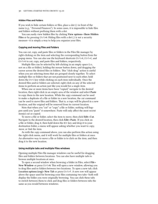      .
Hidden Files and Folders
If you wish to hide certain folders or ﬁles, place a dot (.) in front of the
name (e.g., “.Personal Finances”). In some cases, it is impossible to hide ﬁles
and folders without preﬁxing them with a dot.
You can easily view hidden ﬁles by clicking View options ‣ Show Hidden
Files or by pressing Ctrl+H. Hiding ﬁles with a dot (.) is not a security
measure—it is simply a way to help you organize your ﬁles.
Copying and moving ﬁles and folders
You can cut, copy, and paste ﬁles or folders in the Files ﬁle manager by
right-clicking on the item and selecting the corresponding buon from the
popup menu. You can also use the keyboard shortcuts Ctrl+X, Ctrl+C, and
Ctrl+V to cut, copy, and paste ﬁles and folders, respectively.
Multiple ﬁles can be selected by le-clicking in an empty space (i.e.,
not on a ﬁle or folder), holding the mouse buon down, and dragging the
cursor across the desired ﬁles or folders. is “click-drag” action is useful
when you are selecting items that are grouped closely together. To select
multiple ﬁles or folders that are not positioned next to each other, hold
down the Ctrl key while clicking on each item individually. Once the
desired ﬁles and/or folders are selected, right-click on any of the selected
items to perform an action just like you would for a single item.
When one or more items have been “copied,” navigate to the desired
location, then right-click in an empty area of the window and select Paste
to copy them to the new location. While the copy command can be used
to make a duplicate of a ﬁle or folder in a new location, the cut command
can be used to move ﬁles and folders. at is, a copy will be placed in a new
location, and the original will be removed from its current location.
Note that when you “cut” or “copy” a ﬁle or folder, nothing will hap-
pen until you “paste” it somewhere. Paste will only aﬀect the most recent
item(s) cut or copied.
To move a ﬁle or folder, select the item to move, then click Edit ‣ Cut.
Navigate to the desired location, then click Edit ‣ Paste. If you click on
a ﬁle or folder, drag it, then hold down the Alt key and drop it to your
destination folder, a menu will appear asking whether you want to copy,
move, or link the item.
As with the copy command above, you can also perform this action using
the right-click menu, and it will work for multiple ﬁles or folders at once.
An alternative way to move a ﬁle or folder is to click on the item, and then
drag it to the new location.
Using multiple tabs and multiple Files windows
Opening multiple Files ﬁle manager windows can be useful for dragging
ﬁles and folders between locations. You can also have multiple tabs to
browse multiple locations at once.
To open a second window when browsing a folder in Files, select File ‣
New Window or press Ctrl+N. is will open a new window, allowing you
to drag ﬁles and/or folders between two locations. To open a new tab, click
Location options (cog) ‣ New Tab or press Ctrl+T. A new row will appear
above the space used for browsing your ﬁles containing two tabs—both will
display the folder you were originally browsing. You can click these tabs
to switch between them to click and drag ﬁles or folders between tabs the
same as you would between windows.
 