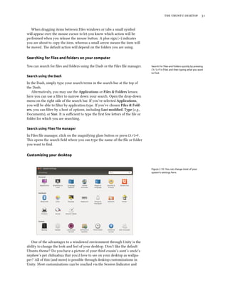    
When dragging items between Files windows or tabs a small symbol
will appear over the mouse cursor to let you know which action will be
performed when you release the mouse buon. A plus sign (+) indicates
you are about to copy the item, whereas a small arrow means the item will
be moved. e default action will depend on the folders you are using.
Searching for ﬁles and folders on your computer
You can search for ﬁles and folders using the Dash or the Files ﬁle manager. Search for ﬁles and folders quickly by pressing
Ctrl+F in Files and then typing what you want
to ﬁnd.
Search using the Dash
In the Dash, simply type your search terms in the search bar at the top of
the Dash.
Alternatively, you may use the Applications or Files & Folders lenses;
here you can use a ﬁlter to narrow down your search. Open the drop-down
menu on the right side of the search bar. If you’ve selected Applications,
you will be able to ﬁlter by application type. If you’ve chosen Files & Fold-
ers, you can ﬁlter by a host of options, including Last modiﬁed, Type (e.g.,
Documents), or Size. It is suﬃcient to type the ﬁrst few leers of the ﬁle or
folder for which you are searching.
Search using Files ﬁle manager
In Files ﬁle manager, click on the magnifying glass buon or press Ctrl+F.
is opens the search ﬁeld where you can type the name of the ﬁle or folder
you want to ﬁnd.
Customizing your desktop
Figure 2.10: You can change most of your
system’s settings here.
One of the advantages to a windowed environment through Unity is the
ability to change the look and feel of your desktop. Don’t like the default
Ubuntu theme? Do you have a picture of your third cousin’s aunt’s uncle’s
nephew’s pet chihuahua that you’d love to see on your desktop as wallpa-
per? All of this (and more) is possible through desktop customizations in
Unity. Most customizations can be reached via the Session Indicator and
 