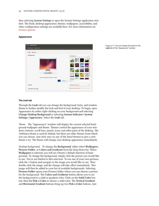      .
then selecting System Settings to open the System Seings application win-
dow. e Dash, desktop appearance, themes, wallpapers, accessibility, and
other conﬁguration seings are available here. For more information see
Session options.
Appearance
Figure 2.11: You can change the theme in the
Look tab of the “Appearance” window.
The Look tab
rough the Look tab you can change the background, fonts, and window
theme to further modify the look and feel of your desktop. To begin, open
Appearance by either right-clicking on your background and selecting
Change Desktop Baground or selecting Session Indicator ‣ System
Settings ‣ Appearance. Select the Look tab.
eme e “Appearance” window will display the current selected back-
ground wallpaper and theme. emes control the appearance of your win-
dows, buons, scroll bars, panels, icons, and other parts of the desktop. e
Ambiance theme is used by default, but there are other themes from which
you can choose. Just click once on any of the listed themes to give a new
theme a try. e theme will change your desktop appearance immediately.
Desktop background To change the Baground, either select Wallpapers,
Pictures Folder, or Colors and Gradients from the drop-down list. When
Wallpapers is selected, you will see Ubuntu’s default selection of back-
grounds. To change the background, simply click the picture you would like
to use. You’re not limited to this selection. To use one of your own pictures,
click the + buon and navigate to the image you would like to use. en
double-click the image, and the change will take eﬀect immediately. is
image will then be added to your list of available backgrounds. Selecting
Pictures Folder opens your Pictures folder where you can choose a picture
for the background. e Colors and Gradients buon allows you to set
the background to a solid or gradient color. Click on the Solid Color but-
ton, then the Pi a Color to choose a solid color. e Vertical Gradient
and Horizontal Gradient buons bring up two Pi a Color buons. Just
 