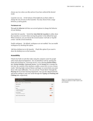    
choose any two colors you like and see if you have achieved the desired
result.
Launcher icon size At the boom of the Look tab you ﬁnd a slider to
change the size of icons on the Launcher. You may choose from a range
between  and  pixels.
The Behavior tab
rough the behavior tab there are several options to change the behavior
of your desktop.
Auto-hide the Launcher Switch the Auto-hide the Launer to either show
the Launcher or reveal it when moving the pointer to the deﬁned hot spot.
When turned on, you can choose the reveal location—Le side or Top le
corner—and the reveal sensitivity.
Enable workspaces By default, workspaces are not enabled. You can enable
workspaces by checking this option.
Add show desktop icon to the launcher Check this option if you want to
show the desktop icon on the Launcher.
Accessibility
Ubuntu has built-in tools that make using the computer easier for people
with certain physical limitations. You can ﬁnd these tools by opening the
Dash and searching for “Universal Access” or by selecting Session Indica-
tor ‣ System Settings ‣ Universal Access. Use the Seeing tab to manage the
text size, the contrast of the interfaces, enable a zoom tool, or even a screen
reader. Selecting high-contrast themes and larger on-screen fonts can assist
those with vision diﬃculties. You can activate “Visual Alerts” through the
Hearing tab if you have hearing impairment. You can also adjust keyboard
and mouse seings to suit your needs through the Typing and Pointing and
Cliing tabs, respectively.
Figure 2.12: Universal Access allows you to
enable extra features to make it easier to use
your computer.
 