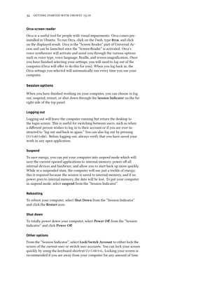      .
Orca screen reader
Orca is a useful tool for people with visual impairments. Orca comes pre-
installed in Ubuntu. To run Orca, click on the Dash, type Orca, and click
on the displayed result. Orca is the “Screen Reader” part of Universal Ac-
cess and can be launched once the “Screen Reader” is activated. Orca’s
voice synthesizer will activate and assist you through the various options
such as voice type, voice language, Braille, and screen magniﬁcation. Once
you have ﬁnished selecting your seings, you will need to log out of the
computer (Orca will oﬀer to do this for you). When you log back in, the
Orca seings you selected will automatically run every time you use your
computer.
Session options
When you have ﬁnished working on your computer, you can choose to log
out, suspend, restart, or shut down through the Session Indicator on the far
right side of the top panel.
Logging out
Logging out will leave the computer running but return the desktop to
the login screen. is is useful for switching between users, such as when
a diﬀerent person wishes to log in to their account or if you are ever in-
structed to “log out and back in again.” You can also log out by pressing
Ctrl+Alt+Del. Before logging out, always verify that you have saved your
work in any open application.
Suspend
To save energy, you can put your computer into suspend mode which will
save the current opened applications to internal memory, power oﬀ all
internal devices and hardware, and allow you to start back up more quickly.
While in a suspended state, the computer will use just a trickle of energy;
this is required because the session is saved to internal memory, and if no
power goes to internal memory, the data will be lost. To put your computer
in suspend mode, select suspend from the “Session Indicator”.
Rebooting
To reboot your computer, select Shut Down from the “Session Indicator”
and click the Restart icon.
Shut down
To totally power down your computer, select Power Oﬀ from the “Session
Indicator” and click Power Oﬀ.
Other options
From the “Session Indicator”, select Lo/Swit Account to either lock the
screen of the current user or switch user accounts. You can lock your screen
quickly by using the keyboard shortcut Ctrl+Alt+L. Locking your screen is
recommended if you are away from your computer for any amount of time.
 