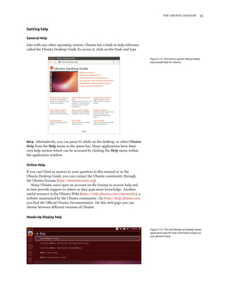   
Getting help
General Help
Like with any other operating system, Ubuntu has a built-in help reference
called the Ubuntu Desktop Guide.To access it, click on the Dash and type
Figure 2.13: The built-in system help provides
topic-based help for Ubuntu.
Help. Alternatively, you can press F1 while on the desktop, or select Ubuntu
Help from the Help menu in the menu bar. Many applications have their
own help section which can be accessed by clicking the Help menu within
the application window.
Online Help
If you can’t ﬁnd an answer to your question in this manual or in the
Ubuntu Desktop Guide, you can contact the Ubuntu community through
the Ubuntu Forums (http://ubuntuforums.org).
Many Ubuntu users open an account on the forums to receive help and
in turn provide support to others as they gain more knowledge. Another
useful resource is the Ubuntu Wiki (https://wiki.ubuntu.com/community), a
website maintained by the Ubuntu community. On https://help.ubuntu.com
you ﬁnd the Oﬃcial Ubuntu Documentation. On this web page you can
choose between diﬀerent versions of Ubuntu.
Heads-Up Display help
Figure 2.14: The HUD (heads-up display) shows
application-speciﬁc help information based on
your general input.
 