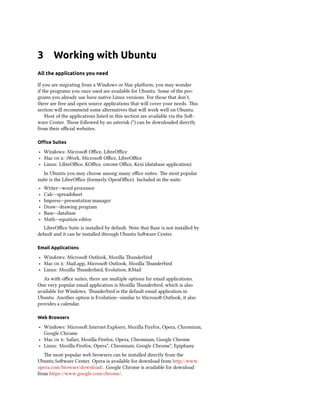 3 Working with Ubuntu
All the applications you need
If you are migrating from a Windows or Mac platform, you may wonder
if the programs you once used are available for Ubuntu. Some of the pro-
grams you already use have native Linux versions. For those that don’t,
there are free and open source applications that will cover your needs. is
section will recommend some alternatives that will work well on Ubuntu.
Most of the applications listed in this section are available via the So-
ware Center. ose followed by an asterisk (*) can be downloaded directly
from their oﬃcial websites.
Oﬃce Suites
‣ Windows: Microso Oﬃce, LibreOﬃce
‣ Mac  : iWork, Microso Oﬃce, LibreOﬃce
‣ Linux: LibreOﬃce, KOﬃce,  Oﬃce, Kexi (database application)
In Ubuntu you may choose among many oﬃce suites. e most popular
suite is the LibreOﬃce (formerly OpenOﬃce). Included in the suite:
‣ Writer—word processor
‣ Calc—spreadsheet
‣ Impress—presentation manager
‣ Draw—drawing program
‣ Base—database
‣ Math—equation editor
LibreOﬃce Suite is installed by default. Note that Base is not installed by
default and it can be installed through Ubuntu Soware Center.
Email Applications
‣ Windows: Microso Outlook, Mozilla underbird
‣ Mac  : Mail.app, Microso Outlook, Mozilla underbird
‣ Linux: Mozilla underbird, Evolution, KMail
As with oﬃce suites, there are multiple options for email applications.
One very popular email application is Mozilla underbird, which is also
available for Windows. underbird is the default email application in
Ubuntu. Another option is Evolution—similar to Microso Outlook, it also
provides a calendar.
Web Browsers
‣ Windows: Microso Internet Explorer, Mozilla Firefox, Opera, Chromium,
Google Chrome
‣ Mac  : Safari, Mozilla Firefox, Opera, Chromium, Google Chrome
‣ Linux: Mozilla Firefox, Opera*, Chromium, Google Chrome*, Epiphany
e most popular web browsers can be installed directly from the
Ubuntu Soware Center. Opera is available for download from http://www.
opera.com/browser/download/. Google Chrome is available for download
from https://www.google.com/chrome/.
 