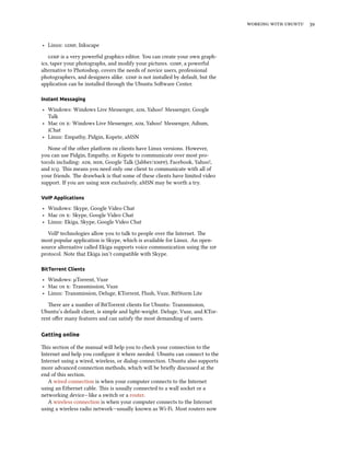    
‣ Linux: , Inkscape
 is a very powerful graphics editor. You can create your own graph-
ics, taper your photographs, and modify your pictures. , a powerful
alternative to Photoshop, covers the needs of novice users, professional
photographers, and designers alike.  is not installed by default, but the
application can be installed through the Ubuntu Soware Center.
Instant Messaging
‣ Windows: Windows Live Messenger, , Yahoo! Messenger, Google
Talk
‣ Mac  : Windows Live Messenger, , Yahoo! Messenger, Adium,
iChat
‣ Linux: Empathy, Pidgin, Kopete, aMSN
None of the other platform  clients have Linux versions. However,
you can use Pidgin, Empathy, or Kopete to communicate over most pro-
tocols including: , , Google Talk (Jabber/), Facebook, Yahoo!,
and . is means you need only one client to communicate with all of
your friends. e drawback is that some of these clients have limited video
support. If you are using  exclusively, aMSN may be worth a try.
VoIP Applications
‣ Windows: Skype, Google Video Chat
‣ Mac  : Skype, Google Video Chat
‣ Linux: Ekiga, Skype, Google Video Chat
VoIP technologies allow you to talk to people over the Internet. e
most popular application is Skype, which is available for Linux. An open-
source alternative called Ekiga supports voice communication using the 
protocol. Note that Ekiga isn’t compatible with Skype.
BitTorrent Clients
‣ Windows: µTorrent, Vuze
‣ Mac  : Transmission, Vuze
‣ Linux: Transmission, Deluge, KTorrent, Flush, Vuze, BitStorm Lite
ere are a number of BitTorrent clients for Ubuntu: Transmission,
Ubuntu’s default client, is simple and light-weight. Deluge, Vuze, and KTor-
rent oﬀer many features and can satisfy the most demanding of users.
Getting online
is section of the manual will help you to check your connection to the
Internet and help you conﬁgure it where needed. Ubuntu can connect to the
Internet using a wired, wireless, or dialup connection. Ubuntu also supports
more advanced connection methods, which will be brieﬂy discussed at the
end of this section.
A wired connection is when your computer connects to the Internet
using an Ethernet cable. is is usually connected to a wall socket or a
networking device—like a switch or a router.
A wireless connection is when your computer connects to the Internet
using a wireless radio network—usually known as Wi-Fi. Most routers now
 