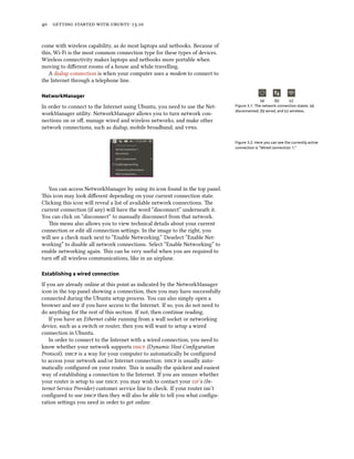      .
come with wireless capability, as do most laptops and netbooks. Because of
this, Wi-Fi is the most common connection type for these types of devices.
Wireless connectivity makes laptops and netbooks more portable when
moving to diﬀerent rooms of a house and while travelling.
A dialup connection is when your computer uses a modem to connect to
the Internet through a telephone line.
NetworkManager
(a) (b) (c)
Figure 3.1: The network connection states: (a)
disconnected, (b) wired, and (c) wireless.
In order to connect to the Internet using Ubuntu, you need to use the Net-
workManager utility. NetworkManager allows you to turn network con-
nections on or oﬀ, manage wired and wireless networks, and make other
network connections, such as dialup, mobile broadband, and s.
Figure 3.2: Here you can see the currently active
connection is “Wired connection 1.”
You can access NetworkManager by using its icon found in the top panel.
is icon may look diﬀerent depending on your current connection state.
Clicking this icon will reveal a list of available network connections. e
current connection (if any) will have the word “disconnect” underneath it.
You can click on “disconnect” to manually disconnect from that network.
is menu also allows you to view technical details about your current
connection or edit all connection seings. In the image to the right, you
will see a check mark next to “Enable Networking.” Deselect “Enable Net-
working” to disable all network connections. Select “Enable Networking” to
enable networking again. is can be very useful when you are required to
turn oﬀ all wireless communications, like in an airplane.
Establishing a wired connection
If you are already online at this point as indicated by the NetworkManager
icon in the top panel showing a connection, then you may have successfully
connected during the Ubuntu setup process. You can also simply open a
browser and see if you have access to the Internet. If so, you do not need to
do anything for the rest of this section. If not, then continue reading.
If you have an Ethernet cable running from a wall socket or networking
device, such as a switch or router, then you will want to setup a wired
connection in Ubuntu.
In order to connect to the Internet with a wired connection, you need to
know whether your network supports  (Dynamic Host Conﬁguration
Protocol).  is a way for your computer to automatically be conﬁgured
to access your network and/or Internet connection.  is usually auto-
matically conﬁgured on your router. is is usually the quickest and easiest
way of establishing a connection to the Internet. If you are unsure whether
your router is setup to use , you may wish to contact your ’s (In-
ternet Service Provider) customer service line to check. If your router isn’t
conﬁgured to use  then they will also be able to tell you what conﬁgu-
ration seings you need in order to get online.
 