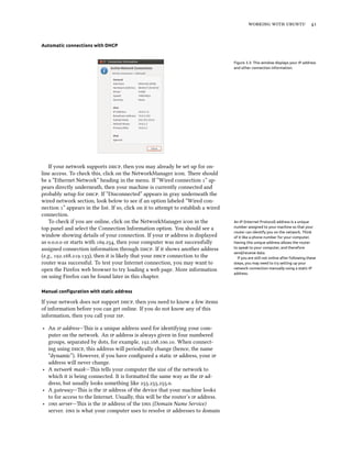    
Automatic connections with DHCP
Figure 3.3: This window displays your IP address
and other connection information.
If your network supports , then you may already be set up for on-
line access. To check this, click on the NetworkManager icon. ere should
be a “Ethernet Network” heading in the menu. If “Wired connection ” ap-
pears directly underneath, then your machine is currently connected and
probably setup for . If “Disconnected” appears in gray underneath the
wired network section, look below to see if an option labeled “Wired con-
nection ” appears in the list. If so, click on it to aempt to establish a wired
connection.
To check if you are online, click on the NetworkManager icon in the An IP (Internet Protocol) address is a unique
number assigned to your machine so that your
router can identify you on the network. Think
of it like a phone number for your computer.
Having this unique address allows the router
to speak to your computer, and therefore
send/receive data.
If you are still not online after following these
steps, you may need to try setting up your
network connection manually using a static IP
address.
top panel and select the Connection Information option. You should see a
window showing details of your connection. If your  address is displayed
as ... or starts with ., then your computer was not successfully
assigned connection information through . If it shows another address
(e.g., ...), then it is likely that your  connection to the
router was successful. To test your Internet connection, you may want to
open the Firefox web browser to try loading a web page. More information
on using Firefox can be found later in this chapter.
Manual conﬁguration with static address
If your network does not support , then you need to know a few items
of information before you can get online. If you do not know any of this
information, then you call your .
‣ An  address—is is a unique address used for identifying your com-
puter on the network. An  address is always given in four numbered
groups, separated by dots, for example, .... When connect-
ing using , this address will periodically change (hence, the name
“dynamic”). However, if you have conﬁgured a static  address, your 
address will never change.
‣ A network mask—is tells your computer the size of the network to
which it is being connected. It is formaed the same way as the  ad-
dress, but usually looks something like ....
‣ A gateway—is is the  address of the device that your machine looks
to for access to the Internet. Usually, this will be the router’s  address.
‣  server—is is the  address of the  (Domain Name Service)
server.  is what your computer uses to resolve  addresses to domain
 