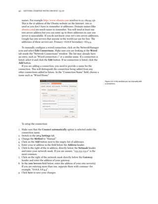      .
names. For example http://www.ubuntu.com resolves to ....
is is the  address of the Ubuntu website on the Internet.  is
used so you don’t have to remember  addresses. Domain names (like
ubuntu.com) are much easier to remember. You will need at least one
 server address but you can enter up to three addresses in case one
server is unavailable. If you do not know your ’s  server addresses,
Google has  servers that anyone in the world can use for free. e
addresses of these servers are: Primary—... Secondary—....
To manually conﬁgure a wired connection, click on the NetworkManager
icon and select Edit Connections. Make sure you are looking at the Wired
tab inside the “Network Connections” window. e list may already have
an entry, such as “Wired connection ” or a similar name. If a connection is
listed, select it and click the Edit buon. If no connection is listed, click the
Add buon.
If you are adding a connection, you need to provide a name for the
connection. is will distinguish the connection being added from any
other connections added in future. In the “Connection Name” ﬁeld, choose a
name such as “Wired Home.”
Figure 3.4: In this window you can manually edit
a connection.
To setup the connection:
. Make sure that the Connect automatically option is selected under the
connection name.
. Switch to the v Settings tab.
. Change the Method to “Manual.”
. Click on the Add buon next to the empty list of addresses.
. Enter your  address in the ﬁeld below the Address header.
. Click to the right of the  address, directly below the Netmask header
and enter your network mask. If you are unsure, “...” is the
most common.
. Click on the right of the network mask directly below the Gateway
header and enter the address of your gateway.
. In the  Servers ﬁeld below, enter the address of your  server(s).
If you are entering more than one, separate them with commas—for
example, “..., ...”.
. Click Save to save your changes.
 