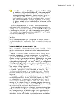    
A  address is a hardware address for your computer’s network card. Entering
this information is sometimes important when using a cable modem connection.
If you know the  address of your network card, this can be entered in the
appropriate text ﬁeld in the Wired tab of the editing window. To ﬁnd the 
addresses for all installed networking devices, open a terminal window, and at
the command line prompt, type ifconfig. is will display a lot of information
about each of the network devices installed on the computer. e wired devices
will be labeled as LAN, LAN, etc. e wireless devices will appear as WLAN,
WLAN, etc.
When you have returned to the Network Connections screen, your
newly added connection should now be listed. Click Close to return to the
desktop. If your connection was conﬁgured correctly, the NetworkManager
icon should have changed to show an active wired connection. To test if
your connection is properly set up, simply open a web browser. If you can
access the Internet, then you are connected!
Wireless
If your computer is equipped with a wireless (Wi-Fi) card and you have a
wireless network nearby, you should be able to set up a wireless connection
in Ubuntu.
Connecting to a wireless network for the ﬁrst time
If your computer has a wireless network card, you can connect to a wireless
network. Most laptops and netbooks have a built-in wireless networking
card.
Ubuntu is usually able to detect any wireless network in range of your
computer. To see a list of wireless networks, click on the NetworkMan-
ager icon. Under the “Wireless Networks” heading you should see a list of
available wireless networks. Each network will be shown by its name and a
signal meter to the le showing its relative signal strength. e signal meter
looks like a set of bars similar to what is seen when viewing signal strength
of a cell phone. Simply put, the more bars, the stronger the signal. To im-
prove speed and reliability of your wireless connection, try moving closer to
your router or wireless access point.
A wireless network can be open to anyone, or it can be protected with
a password. A small padlock will be displayed by the signal bar if any
wireless network within range are password-protected. You will need to
know the correct password in order to connect to these secured wireless
networks.
To connect to a wireless network, select the desired network by clicking
on its name within the list. is will be the name that was used during
the installation of the wireless router or access point. Most s (Internet
service providers) provide pre-conﬁgured routers with a sticker on them
detailing the current wireless network name and password. Most publicly
accessible wireless networks will be easily identiﬁable by the name used for
the wireless network—for example “Starbucks-Wireless.”
If the network is unprotected (i.e., the signal meter does not show a pad-
lock), a connection should be established within a few seconds—and with-
out a password required. e NetworkManager icon in the top panel will
animate as Ubuntu aempts to connect to the network. If the connection
is successful, the icon will change to display a signal meter. An on-screen
 