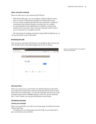    
Other connection methods
ere are other ways to get connected with Ubuntu:
‣ With NetworkManager, you can conﬁgure mobile broadband connec-
tions to connect to the Internet through your cellular data carrier.
‣ You can connect to digital subscriber line () networks, a method of
connecting to the Internet through your phone line via a modem.
‣ It is also possible for NetworkManager to establish a virtual private
network () connection. ese are most commonly used to create a
secure connection to a workplace network.
e instructions for making connections using mobile broadband, , or
 are beyond the scope of this guide.
Browsing the web
Once you have connected to the Internet, you should be able to browse the
web. Mozilla Firefox is the default application for this in Ubuntu.
Figure 3.6: The default Ubuntu home page for
the Firefox web browser.
Starting Firefox
ere are several ways to start Firefox. By default Ubuntu has the Firefox
icon within the Launcher (the vertical bar down the le side of the screen).
Select this icon to open Firefox. Or, open the Dash (the top-most icon in the
Launcher) and search for firefox using the search box. If your keyboard
has a “” buon, you can press that buon to start Firefox.
Navigating web pages
Viewing your homepage
When you start Firefox, you will see your home page. By default, this is the
Ubuntu Start Page.
To quickly go to your home page, press Alt+Home on your keyboard or
press on the home icon in Firefox.
 