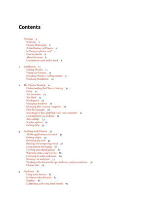 Contents
Prologue 
Welcome 
Ubuntu Philosophy 
A brief history of Ubuntu 
Is Ubuntu right for you? 
Contact details 
About the team 
Conventions used in this book 
 Installation 
Geing Ubuntu 
Trying out Ubuntu 
Installing Ubuntu—Geing started 
Finishing Installation 
 e Ubuntu Desktop 
Understanding the Ubuntu desktop 
Unity 
e Launcher 
e Dash 
Workspaces 
Managing windows 
Browsing ﬁles on your computer 
Files ﬁle manager 
Searching for ﬁles and folders on your computer 
Customizing your desktop 
Accessibility 
Session options 
Geing help 
 Working with Ubuntu 
All the applications you need 
Geing online 
Browsing the web 
Reading and composing email 
Using instant messaging 
Viewing and editing photos 
Watching videos and movies 
Listening to audio and music 
Burning s and s 
Working with documents, spreadsheets, and presentations 
Ubuntu One 
 Hardware 
Using your devices 
Hardware identiﬁcation 
Displays 
Connecting and using your printer 
 