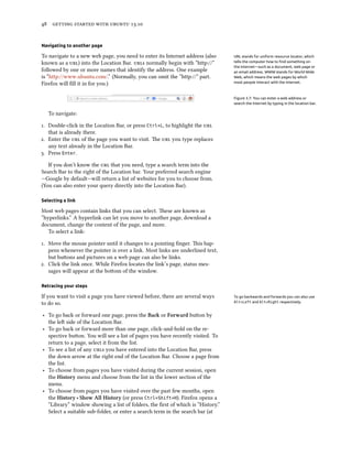      .
Navigating to another page
To navigate to a new web page, you need to enter its Internet address (also URL stands for uniform resource locator, which
tells the computer how to ﬁnd something on
the Internet—such as a document, web page or
an email address. WWW stands for World Wide
Web, which means the web pages by which
most people interact with the Internet.
known as a ) into the Location Bar. s normally begin with “http://”
followed by one or more names that identify the address. One example
is “http://www.ubuntu.com/.” (Normally, you can omit the “http://” part.
Firefox will ﬁll it in for you.)
Figure 3.7: You can enter a web address or
search the Internet by typing in the location bar.
To navigate:
. Double-click in the Location Bar, or press Ctrl+L, to highlight the 
that is already there.
. Enter the  of the page you want to visit. e  you type replaces
any text already in the Location Bar.
. Press Enter.
If you don’t know the  that you need, type a search term into the
Search Bar to the right of the Location bar. Your preferred search engine
—Google by default—will return a list of websites for you to choose from.
(You can also enter your query directly into the Location Bar).
Selecting a link
Most web pages contain links that you can select. ese are known as
“hyperlinks.” A hyperlink can let you move to another page, download a
document, change the content of the page, and more.
To select a link:
. Move the mouse pointer until it changes to a pointing ﬁnger. is hap-
pens whenever the pointer is over a link. Most links are underlined text,
but buons and pictures on a web page can also be links.
. Click the link once. While Firefox locates the link’s page, status mes-
sages will appear at the boom of the window.
Retracing your steps
If you want to visit a page you have viewed before, there are several ways To go backwards and forwards you can also use
Alt+Left and Alt+Right respectively.to do so.
‣ To go back or forward one page, press the Ba or Forward buon by
the le side of the Location Bar.
‣ To go back or forward more than one page, click-and-hold on the re-
spective buon. You will see a list of pages you have recently visited. To
return to a page, select it from the list.
‣ To see a list of any s you have entered into the Location Bar, press
the down arrow at the right end of the Location Bar. Choose a page from
the list.
‣ To choose from pages you have visited during the current session, open
the History menu and choose from the list in the lower section of the
menu.
‣ To choose from pages you have visited over the past few months, open
the History ‣ Show All History (or press Ctrl+Shift+H). Firefox opens a
“Library” window showing a list of folders, the ﬁrst of which is “History.”
Select a suitable sub-folder, or enter a search term in the search bar (at
 