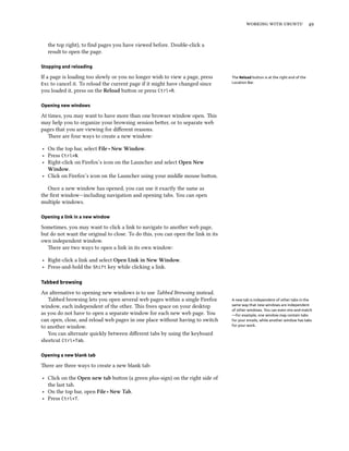    
the top right), to ﬁnd pages you have viewed before. Double-click a
result to open the page.
Stopping and reloading
If a page is loading too slowly or you no longer wish to view a page, press The Reload button is at the right end of the
Location Bar.Esc to cancel it. To reload the current page if it might have changed since
you loaded it, press on the Reload buon or press Ctrl+R.
Opening new windows
At times, you may want to have more than one browser window open. is
may help you to organize your browsing session beer, or to separate web
pages that you are viewing for diﬀerent reasons.
ere are four ways to create a new window:
‣ On the top bar, select File ‣ New Window.
‣ Press Ctrl+N.
‣ Right-click on Firefox’s icon on the Launcher and select Open New
Window.
‣ Click on Firefox’s icon on the Launcher using your middle mouse buon.
Once a new window has opened, you can use it exactly the same as
the ﬁrst window—including navigation and opening tabs. You can open
multiple windows.
Opening a link in a new window
Sometimes, you may want to click a link to navigate to another web page,
but do not want the original to close. To do this, you can open the link in its
own independent window.
ere are two ways to open a link in its own window:
‣ Right-click a link and select Open Link in New Window.
‣ Press-and-hold the Shift key while clicking a link.
Tabbed browsing
An alternative to opening new windows is to use Tabbed Browsing instead.
Tabbed browsing lets you open several web pages within a single Firefox A new tab is independent of other tabs in the
same way that new windows are independent
of other windows. You can even mix-and-match
—for example, one window may contain tabs
for your emails, while another window has tabs
for your work.
window, each independent of the other. is frees space on your desktop
as you do not have to open a separate window for each new web page. You
can open, close, and reload web pages in one place without having to switch
to another window.
You can alternate quickly between diﬀerent tabs by using the keyboard
shortcut Ctrl+Tab.
Opening a new blank tab
ere are three ways to create a new blank tab:
‣ Click on the Open new tab buon (a green plus-sign) on the right side of
the last tab.
‣ On the top bar, open File ‣ New Tab.
‣ Press Ctrl+T.
 