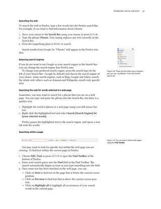    
Searching the web
To search the web in Firefox, type a few words into the Firefox search Bar.
For example, if you want to ﬁnd information about Ubuntu:
. Move your cursor to the Sear Bar using your mouse or press Ctrl+K.
. Type the phrase Ubuntu. Your typing replaces any text currently in the
Search Bar.
. Press the magnifying glass or Enter to search.
Search results from Google for “Ubuntu” will appear in the Firefox win-
dow.
Selecting search engines
Figure 3.8: These are the other search engines
you can use—by default—from the Firefox
search bar.
If you do not want to use Google as your search engine in the Search Bar,
you can change the search engine that Firefox uses.
To change your preferred search engine, press the search logo (at the
le of your Search Bar—Google by default) and choose the search engine of
your choice. Some search engines, such as Bing, Google and Yahoo, search
the whole web; others, such as Amazon and Wikipedia, search only speciﬁc
sites.
Searching the web for words selected in a web page
Sometimes, you may want to search for a phrase that you see on a web
page. You can copy and paste the phrase into the Search Bar, but there is a
quicker way.
. Highlight the word or phrase in a web page using your le mouse but-
ton.
. Right-click the highlighted text and select Sear [Sear Engine] for
[your selected words].
Firefox passes the highlighted text to the search engine, and opens a new
tab with the results.
Searching within a page
Figure 3.9: You can search within web pages
using the Find Toolbar.
You may want to look for speciﬁc text within the web page you are
viewing. To ﬁnd text within the current page in Firefox:
. Choose Edit ‣ Find or press Ctrl+F to open the Find Toolbar at the
boom of Firefox.
. Enter your search query into the Find ﬁeld in the Find Toolbar. e
search automatically begins as soon as you type something into the ﬁeld.
. Once some text has been matched on the web page, you can:
‣ Click on Next to ﬁnd text in the page that is below the current cursor
position.
‣ Click on Previous to ﬁnd text that is above the current cursor posi-
tion.
‣ Click on Highlight all to highlight all occurrences of your search
words in the current page.
 