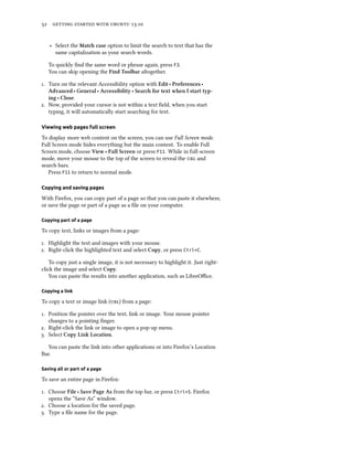      .
‣ Select the Mat case option to limit the search to text that has the
same capitalization as your search words.
To quickly ﬁnd the same word or phrase again, press F3.
You can skip opening the Find Toolbar altogether.
. Turn on the relevant Accessibility option with Edit ‣ Preferences ‣
Advanced ‣ General ‣ Accessibility ‣ Sear for text when I start typ-
ing ‣ Close.
. Now, provided your cursor is not within a text ﬁeld, when you start
typing, it will automatically start searching for text.
Viewing web pages full screen
To display more web content on the screen, you can use Full Screen mode.
Full Screen mode hides everything but the main content. To enable Full
Screen mode, choose View ‣ Full Screen or press F11. While in full-screen
mode, move your mouse to the top of the screen to reveal the  and
search bars.
Press F11 to return to normal mode.
Copying and saving pages
With Firefox, you can copy part of a page so that you can paste it elsewhere,
or save the page or part of a page as a ﬁle on your computer.
Copying part of a page
To copy text, links or images from a page:
. Highlight the text and images with your mouse.
. Right-click the highlighted text and select Copy, or press Ctrl+C.
To copy just a single image, it is not necessary to highlight it. Just right-
click the image and select Copy.
You can paste the results into another application, such as LibreOﬃce.
Copying a link
To copy a text or image link () from a page:
. Position the pointer over the text, link or image. Your mouse pointer
changes to a pointing ﬁnger.
. Right-click the link or image to open a pop-up menu.
. Select Copy Link Location.
You can paste the link into other applications or into Firefox’s Location
Bar.
Saving all or part of a page
To save an entire page in Firefox:
. Choose File ‣ Save Page As from the top bar, or press Ctrl+S. Firefox
opens the “Save As” window.
. Choose a location for the saved page.
. Type a ﬁle name for the page.
 