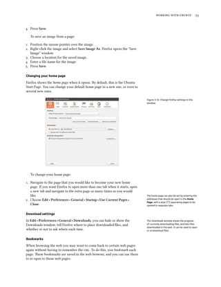    
. Press Save.
To save an image from a page:
. Position the mouse pointer over the image.
. Right-click the image and select Save Image As. Firefox opens the “Save
Image” window.
. Choose a location for the saved image.
. Enter a ﬁle name for the image.
. Press Save.
Changing your home page
Firefox shows the home page when it opens. By default, this is the Ubuntu
Start Page. You can change your default home page to a new one, or even to
several new ones.
Figure 3.10: Change Firefox settings in this
window.
To change your home page:
. Navigate to the page that you would like to become your new home
page. If you want Firefox to open more than one tab when it starts, open
a new tab and navigate to the extra page as many times as you would
like. The home page can also be set by entering the
addresses that should be open in the Home
Page, with a pipe (“|”) separating pages to be
opened in separate tabs.
. Choose Edit ‣ Preferences ‣ General ‣ Startup ‣ Use Current Pages ‣
Close.
Download settings
In Edit ‣ Preferences ‣ General ‣ Downloads, you can hide or show the The Downloads window shows the progress
of currently downloading ﬁles, and lists ﬁles
downloaded in the past. It can be used to open
or re-download ﬁles.
Downloads window, tell Firefox where to place downloaded ﬁles, and
whether or not to ask where each time.
Bookmarks
When browsing the web you may want to come back to certain web pages
again without having to remember the . To do this, you bookmark each
page. ese bookmarks are saved in the web browser, and you can use them
to re-open to those web pages.
 